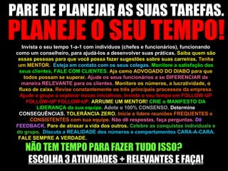 PARE DE PLANEJAR AS SUAS TAREFAS.  PLANEJE O SEU TEMPO! Invista o seu tempo 1-a-1 com indivíduos (chefes e funcionários), funcionando como um conselheiro, para ajudá-los a desenvolver suas práticas.  Saiba quem são essas pessoas para que você possa fazer sugestões sobre suas carreiras.  Tenha um MENTOR.  Esteja em contato com os seus colegas.  Monitore a satisfação dos seus clientes, FALE COM CLIENTES.  Aja como ADVOGADO DO DIABO para que todos possam se superar.  Ajude os seus funcionários a se DIFERENCIAR de maneira RELEVANTE para os clientes.  Monitore os números, a lucratividade, o fluxo de caixa.  Revise constantemente os três principais processos da empresa.  Ajude o grupo a explorar novas iniciativas. Invista o seu tempo em FOLLOW-UP FOLLOW-UP FOLLOW-UP.  ARRUME UM MENTOR!  CRIE o MANIFESTO DA LIDERANÇA da sua equipe.  Adote o 100% CONSENSO.  Determine CONSEQUÊNCIAS.  TOLERÂNCIA ZERO.  Inicie e lidere reuniões FREQUENTES e CONSISTENTES com sua equipe.  Não dê respostas, faça perguntas.  Dê FEEDBACK.  Pare de atrasar a vida dos outros.   Celebre as conquistas individuais e do grupo.  Discuta a REALIDADE dos números e comportamentos CARA-A-CARA.  FALE SEMPRE A VERDADE.  NÃO TEM TEMPO PARA FAZER TUDO ISSO?  ESCOLHA 3 ATIVIDADES + RELEVANTES E FAÇA! 
