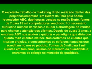 O excelente trabalho de marketing direto realizado dentro das pequenas empresas  em Belém do Pará pelo nosso revendedor ABC, duplicou as vendas na região Norte, fomos de 7 para 15 mil computadores vendidos. Foi necessário duplicar o número de visitas e mudar a abordagem de vendas para chamar a atenção dos clientes. Depois de quase 3 anos, a empresa ABC nos ajudou a quebrar o paradigma que dizia que quanto mais clientes melhor. Nós cortamos os clientes que traziam prejuízo, e concentramos os esforços naqueles que acreditam no nosso produto. Fomos de 5 mil para 2 mil clientes em três anos, saímos do mercado da quantidade e entramos de cabeça no mercado da qualidade.  
