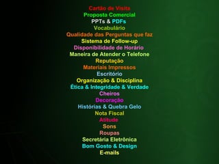 Cartão de Visita Proposta Comercial PPTs &  PDFs  Vocabulário Qualidade das Perguntas que faz Sistema de Follow-up Disponibilidade de Horário  Maneira de Atender o Telefone Reputação Materiais Impressos Escritório Organização & Disciplina Ética & Integridade & Verdade Cheiros Decoração Histórias & Quebra Gelo Nota Fiscal Atitude  Sons Roupas Secretária Eletrônica Bom Gosto & Design E-mails 