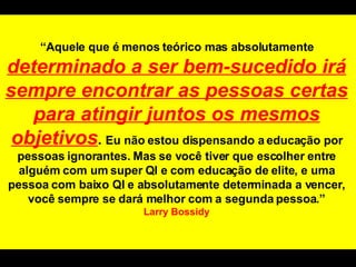 “ Aquele que é menos teórico mas absolutamente  determinado a ser bem-sucedido irá sempre encontrar as pessoas certas para atingir juntos os mesmos objetivos .  Eu não estou dispensando a educação por pessoas ignorantes. Mas se você tiver que escolher entre alguém com um super QI e com educação de elite, e uma pessoa com baixo QI e absolutamente determinada a vencer, você sempre se dará melhor com a segunda pessoa.” Larry Bossidy 