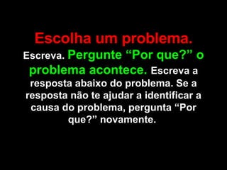 Escolha um problema.  Escreva.  Pergunte “Por que?” o problema acontece.  Escreva a resposta abaixo do problema. Se a resposta não te ajudar a identificar a causa do problema, pergunta “Por que?” novamente.  