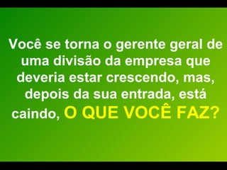 Você se torna o gerente geral de uma divisão da empresa que deveria estar crescendo, mas, depois da sua entrada, está caindo,  O QUE VOCÊ FAZ? 
