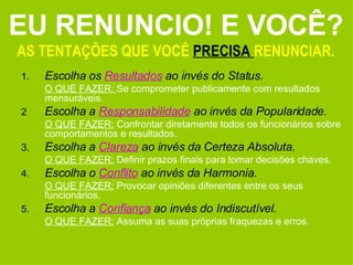 EU RENUNCIO! E VOCÊ? AS TENTAÇÕES QUE VOCÊ  PRECISA  RENUNCIAR. 1. Escolha os  Resultados  ao invés do Status.  O QUE FAZER:  Se comprometer publicamente com resultados mensuráveis. 2 Escolha a  Responsabilidade  ao invés da Popularidade. O QUE FAZER:  Confrontar diretamente todos os funcionários sobre comportamentos e resultados.  3. Escolha a  Clareza   ao invés da Certeza Absoluta. O QUE FAZER:  Definir prazos finais para tomar decisões chaves.  4. Escolha o  Conflito  ao invés da Harmonia. O QUE FAZER:  Provocar opiniões diferentes entre os seus funcionários. 5. Escolha a  Confiança   ao invés do Indiscutível.  O QUE FAZER:  Assuma as suas próprias fraquezas e erros. 
