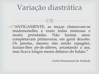 
“ANTIGAMENTE, as moças chamavam-se
mademoiselles e eram todas mimosas e
muito prendadas. Não faziam anos:
completavam primaveras, em geral dezoito.
Os janotas, mesmo não sendo rapagões,
faziam-lhes pé-de-alferes, arrastando a asa,
mas ficava longos meses debaixo do balaio.”
Carlos Drummond de Andrade
Variação diastrática
 