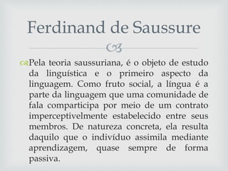 
Pela teoria saussuriana, é o objeto de estudo
da linguística e o primeiro aspecto da
linguagem. Como fruto social, a língua é a
parte da linguagem que uma comunidade de
fala comparticipa por meio de um contrato
imperceptivelmente estabelecido entre seus
membros. De natureza concreta, ela resulta
daquilo que o indivíduo assimila mediante
aprendizagem, quase sempre de forma
passiva.
Ferdinand de Saussure
 