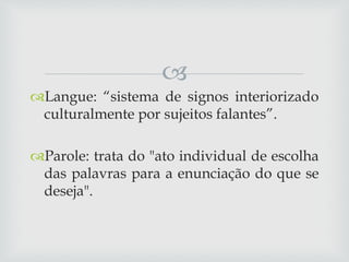 
Langue: “sistema de signos interiorizado
culturalmente por sujeitos falantes”.
Parole: trata do "ato individual de escolha
das palavras para a enunciação do que se
deseja".
 