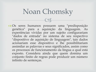 
 Os seres humanos possuem uma "predisposição
genética" para a aquisição da linguagem. As
experiências vividas por um sujeito configurariam
"dados de entrada" no sistema de seu respectivo
"dispositivo de aquisição de linguagem", tais dados
acionariam esse dispositivo e lhe possibilitariam
assimilar as palavras e seus significados, assim como
os processos de funcionamento da língua a qual está
exposto. Considera ainda que quem domina um
conjunto finito de regras pode produzir um número
infinito de sentenças.
Noan Chomsky
 