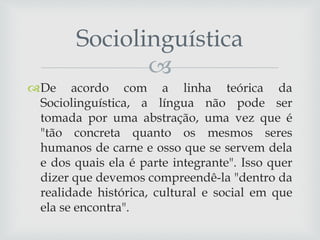 
De acordo com a linha teórica da
Sociolinguística, a língua não pode ser
tomada por uma abstração, uma vez que é
"tão concreta quanto os mesmos seres
humanos de carne e osso que se servem dela
e dos quais ela é parte integrante". Isso quer
dizer que devemos compreendê-la "dentro da
realidade histórica, cultural e social em que
ela se encontra".
Sociolinguística
 