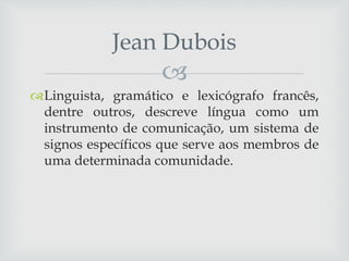 
Linguista, gramático e lexicógrafo francês,
dentre outros, descreve língua como um
instrumento de comunicação, um sistema de
signos específicos que serve aos membros de
uma determinada comunidade.
Jean Dubois
 