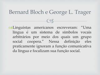 
Linguistas americanos escreveram: “Uma
língua é um sistema de símbolos vocais
arbitrários por meio dos quais um grupo
social coopera.” Nessa definição eles
praticamente ignoram a função comunicativa
da língua e focalizam sua função social.
Bernard Bloch e George L. Trager
 