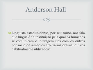 
Linguista estadunidense, por seu turno, nos fala
que língua é “a instituição pela qual os humanos
se comunicam e interagem uns com os outros
por meio de símbolos arbitrários orais-auditivos
habitualmente utilizados”.
Anderson Hall
 