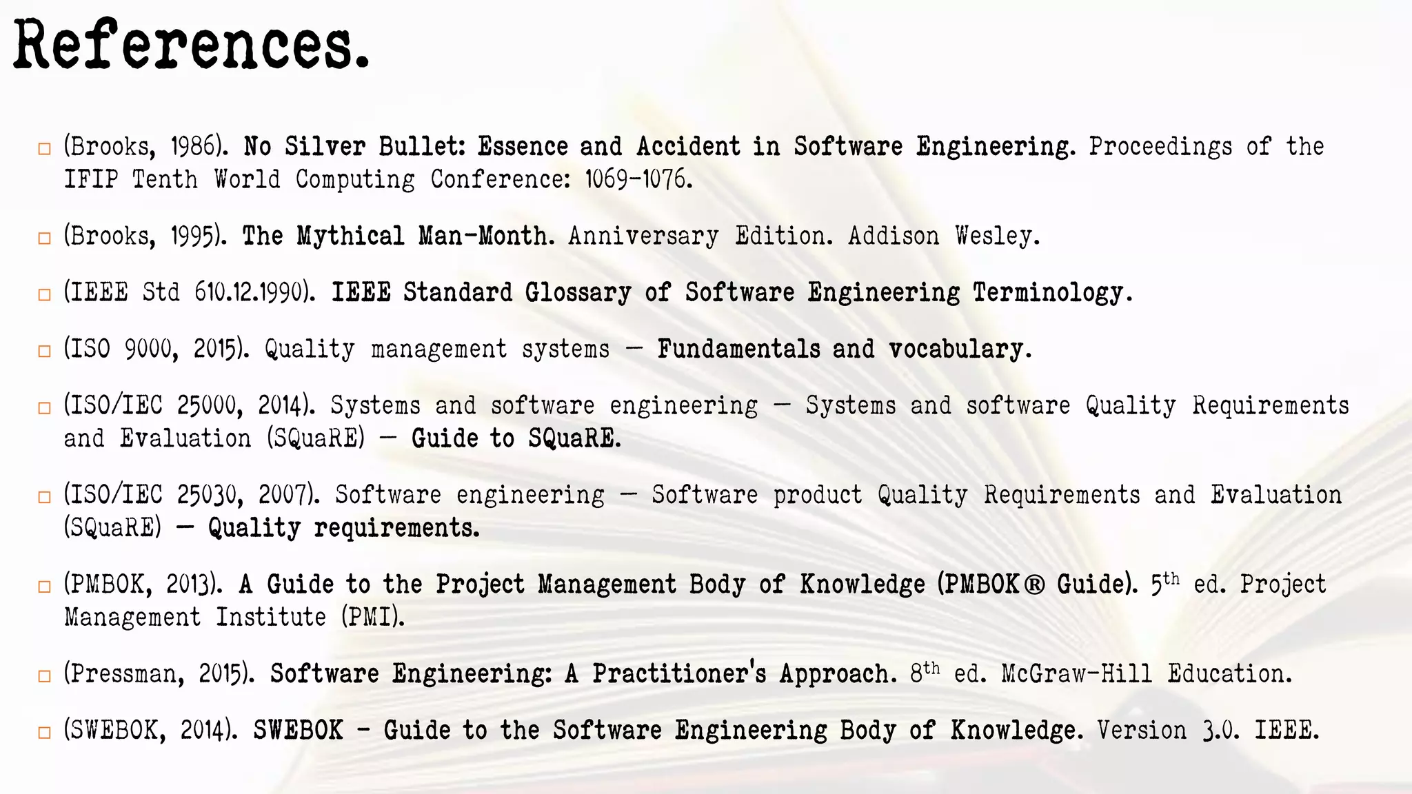 References.
 (Brooks, 1986). No Silver Bullet: Essence and Accident in Software Engineering. Proceedings of the
IFIP Tenth World Computing Conference: 1069–1076.
 (Brooks, 1995). The Mythical Man-Month. Anniversary Edition. Addison Wesley.
 (IEEE Std 610.12.1990). IEEE Standard Glossary of Software Engineering Terminology.
 (ISO 9000, 2015). Quality management systems — Fundamentals and vocabulary.
 (ISO/IEC 25000, 2014). Systems and software engineering — Systems and software Quality Requirements
and Evaluation (SQuaRE) — Guide to SQuaRE.
 (ISO/IEC 25030, 2007). Software engineering — Software product Quality Requirements and Evaluation
(SQuaRE) — Quality requirements.
 (PMBOK, 2013). A Guide to the Project Management Body of Knowledge (PMBOK® Guide). 5th ed. Project
Management Institute (PMI).
 (Pressman, 2015). Software Engineering: A Practitioner's Approach. 8th ed. McGraw-Hill Education.
 (SWEBOK, 2014). SWEBOK - Guide to the Software Engineering Body of Knowledge. Version 3.0. IEEE.
 