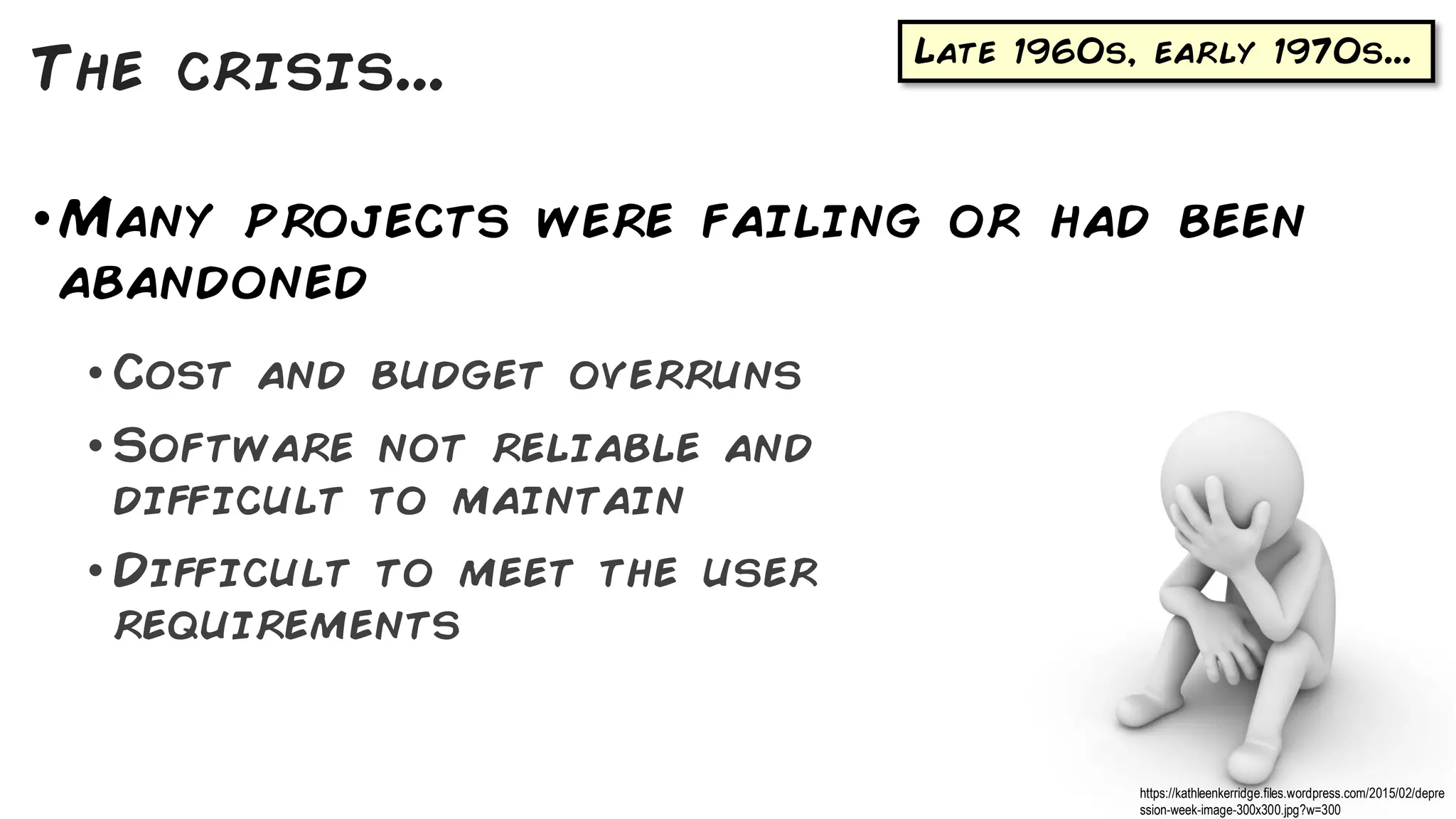 Late 1960s, early 1970s...
•Many projects were failing or had been
abandoned
• Cost and budget overruns
• Software not reliable and
difficult to maintain
• Difficult to meet the user
requirements
The crisis...
https://kathleenkerridge.files.wordpress.com/2015/02/depre
ssion-week-image-300x300.jpg?w=300
 