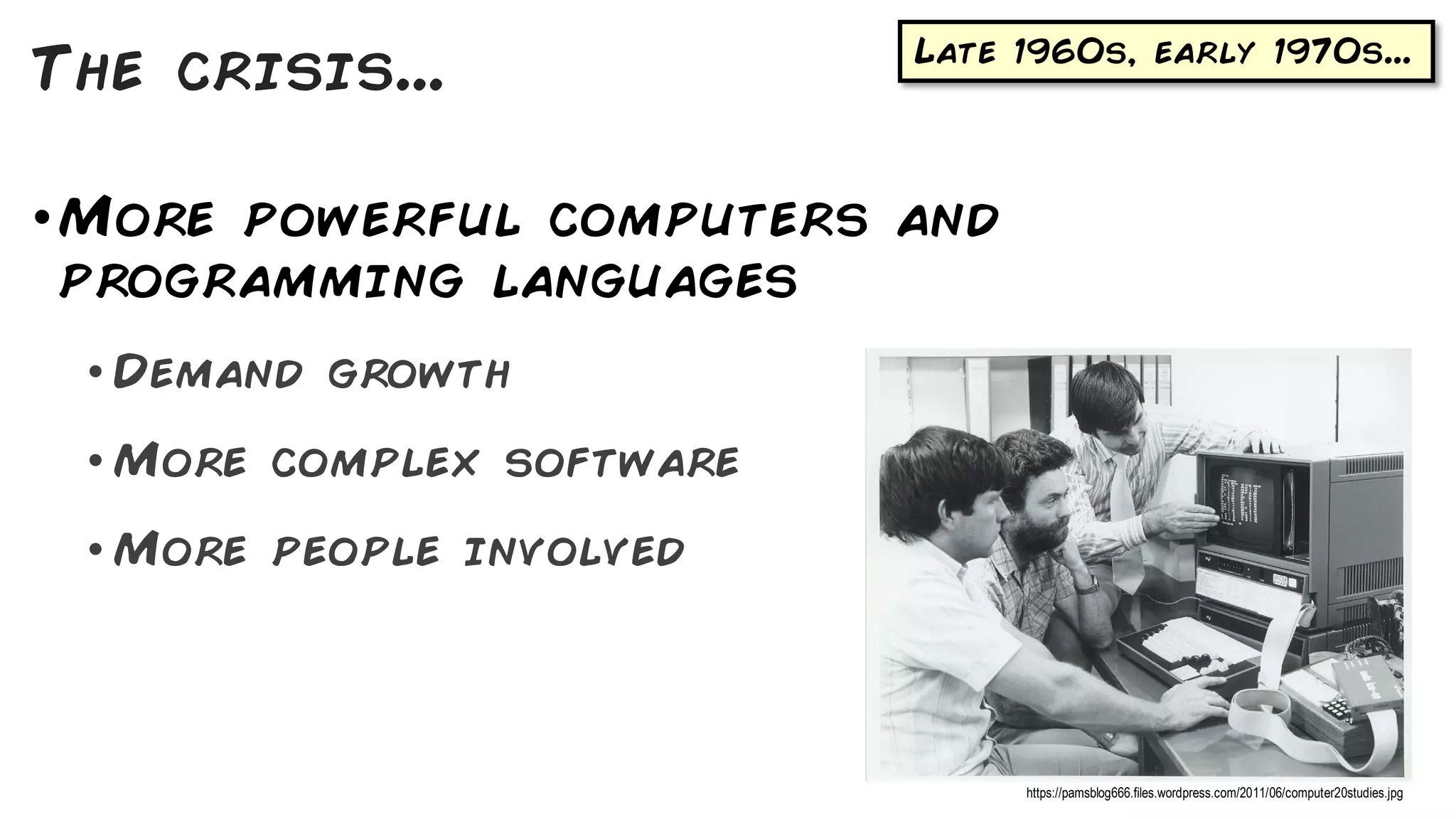 Late 1960s, early 1970s...
•More powerful computers and
programming languages
• Demand growth
• More complex software
• More people involved
The crisis...
https://pamsblog666.files.wordpress.com/2011/06/computer20studies.jpg
 