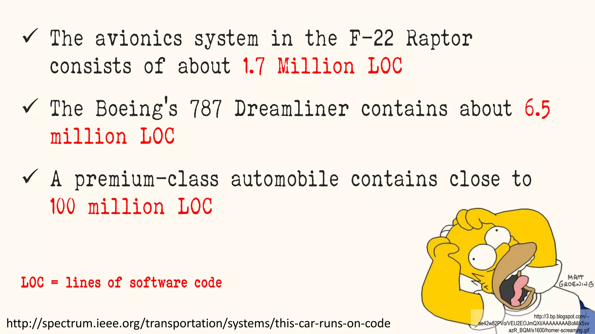 marcello.thiry@gmail.com
 The avionics system in the F-22 Raptor
consists of about 1.7 Million LOC
 The Boeing’s 787 Dreamliner contains about 6.5
million LOC
 A premium-class automobile contains close to
100 million LOC
http://spectrum.ieee.org/transportation/systems/this-car-runs-on-code
LOC = lines of software code
http://3.bp.blogspot.com/--
ae42w82PVo/VEU2EOJmQXI/AAAAAAAABoM/x5vv
azR_BQM/s1600/homer-screaming.gif
 
