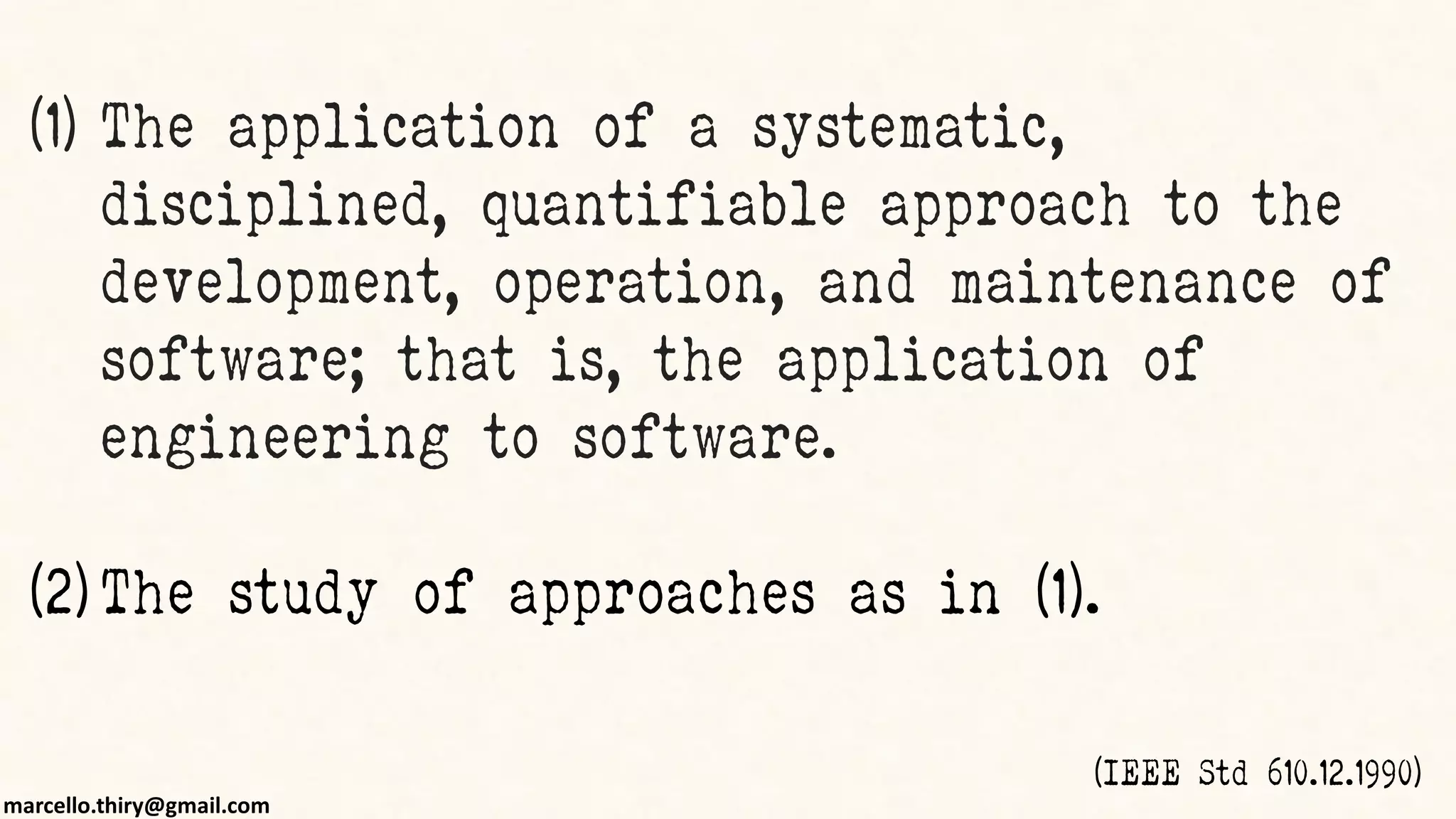 marcello.thiry@gmail.com
(1) The application of a systematic,
disciplined, quantifiable approach to the
development, operation, and maintenance of
software; that is, the application of
engineering to software.
(2) The study of approaches as in (1).
(IEEE Std 610.12.1990)
 