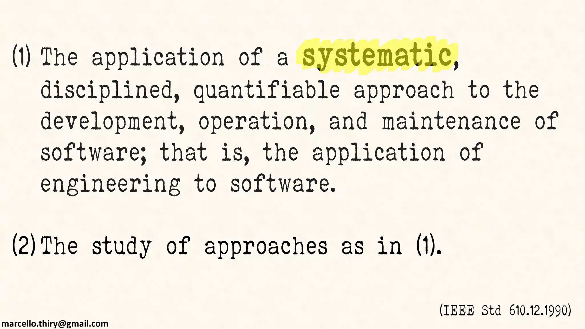 marcello.thiry@gmail.com
(1) The application of a systematic,
disciplined, quantifiable approach to the
development, operation, and maintenance of
software; that is, the application of
engineering to software.
(2) The study of approaches as in (1).
(IEEE Std 610.12.1990)
 