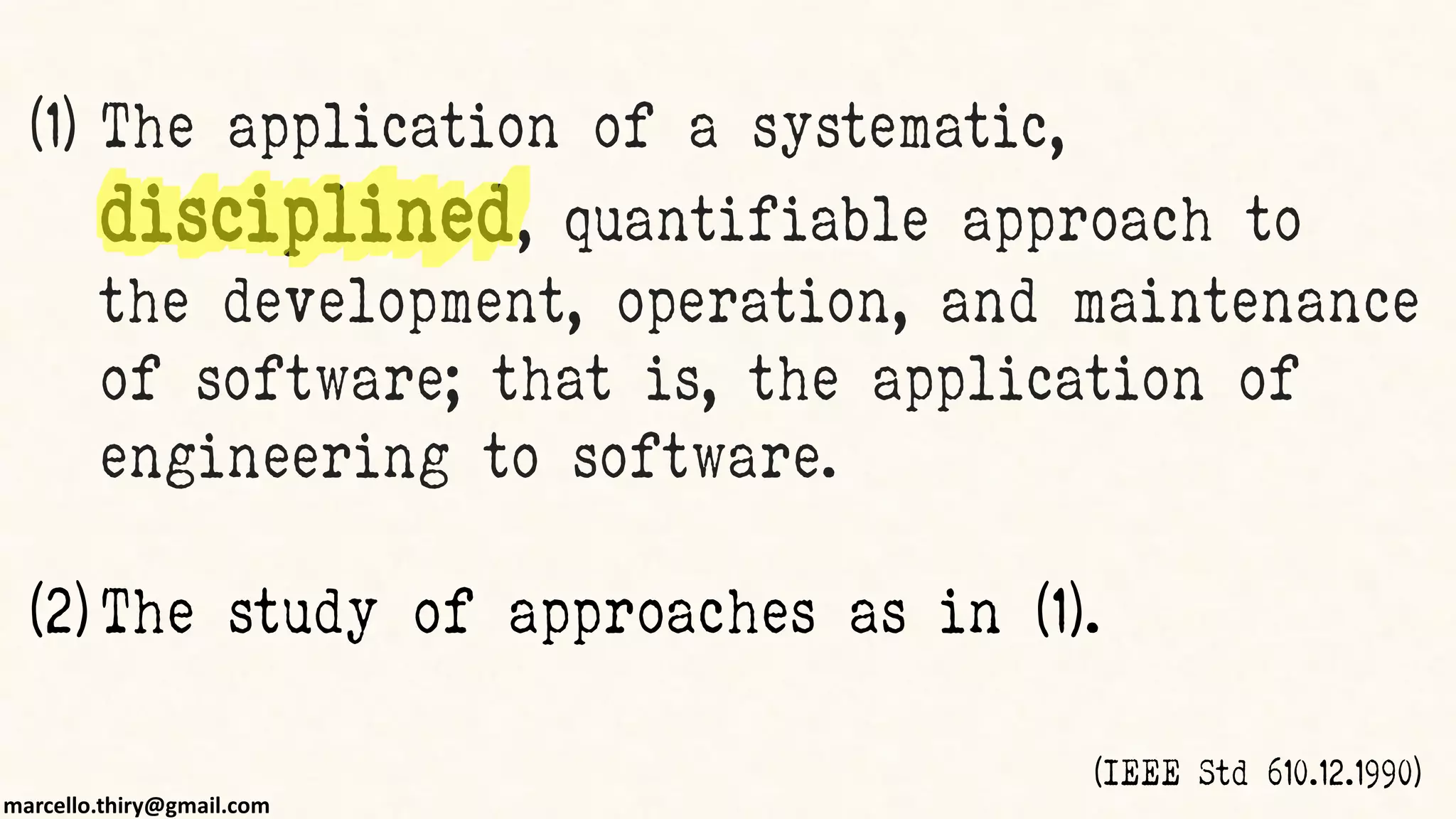 marcello.thiry@gmail.com
(1) The application of a systematic,
disciplined, quantifiable approach to
the development, operation, and maintenance
of software; that is, the application of
engineering to software.
(2) The study of approaches as in (1).
(IEEE Std 610.12.1990)
 