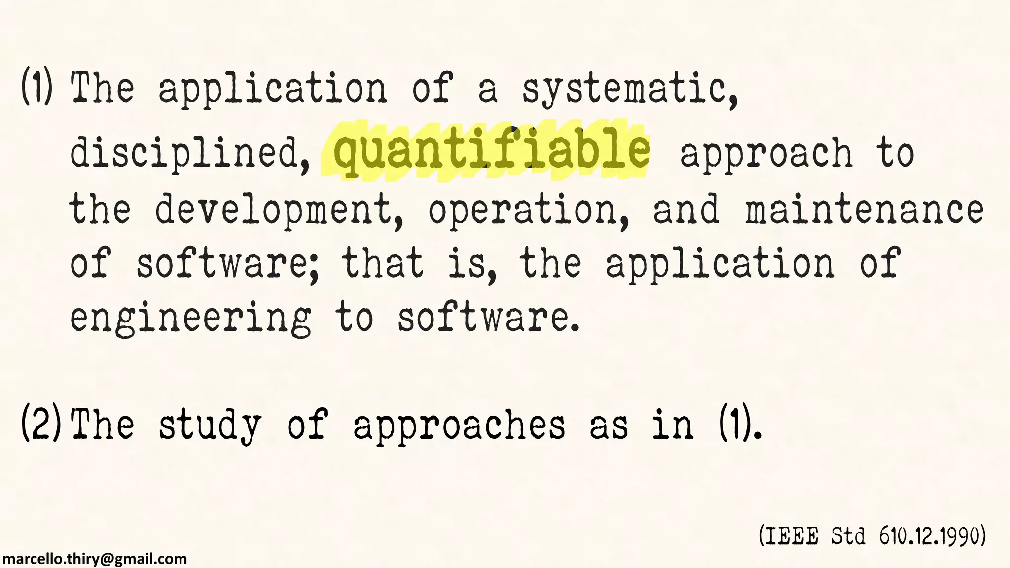 marcello.thiry@gmail.com
(1) The application of a systematic,
disciplined, quantifiable approach to
the development, operation, and maintenance
of software; that is, the application of
engineering to software.
(2) The study of approaches as in (1).
(IEEE Std 610.12.1990)
 