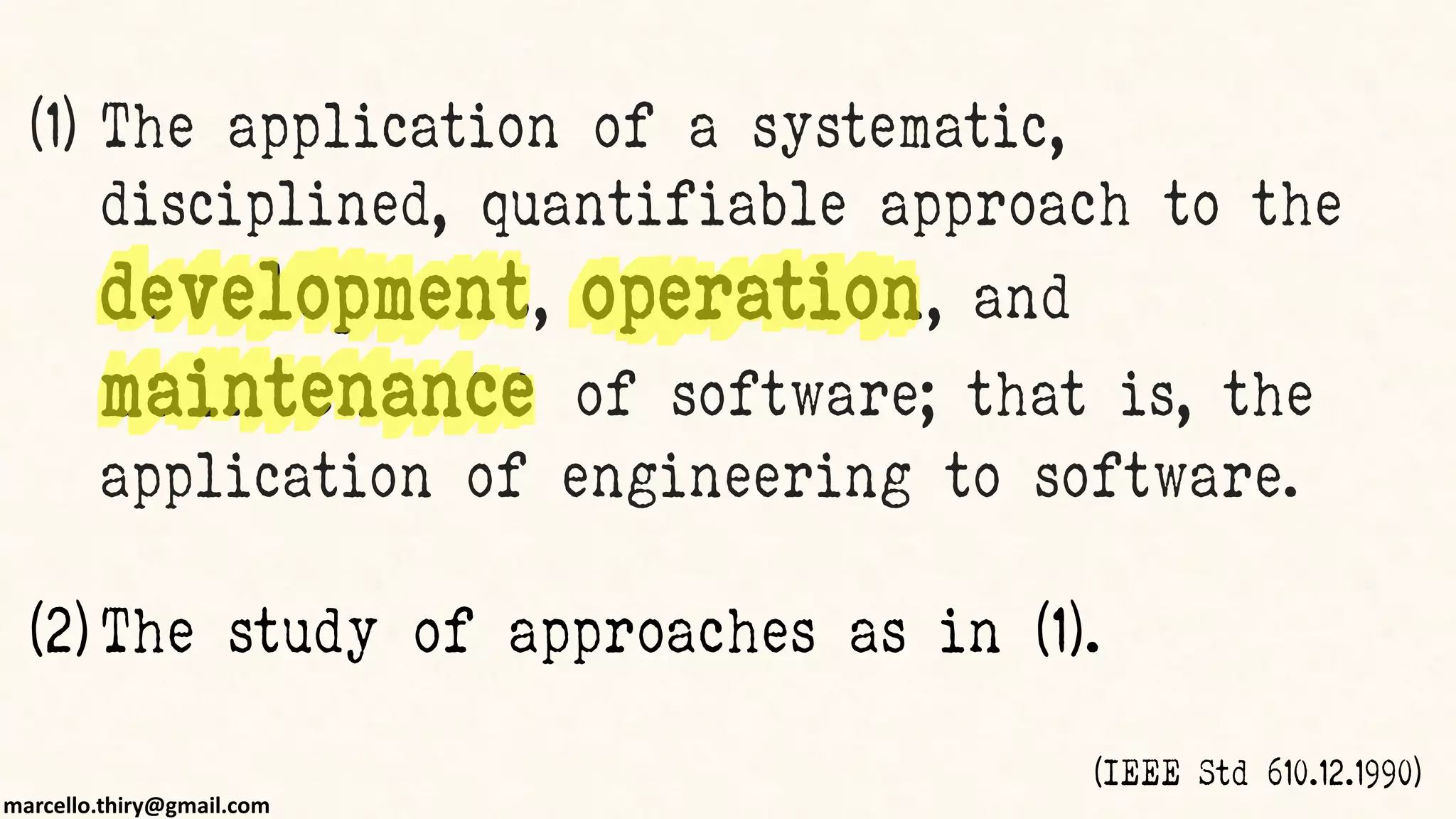 marcello.thiry@gmail.com
(1) The application of a systematic,
disciplined, quantifiable approach to the
development, operation, and
maintenance of software; that is, the
application of engineering to software.
(2) The study of approaches as in (1).
(IEEE Std 610.12.1990)
 