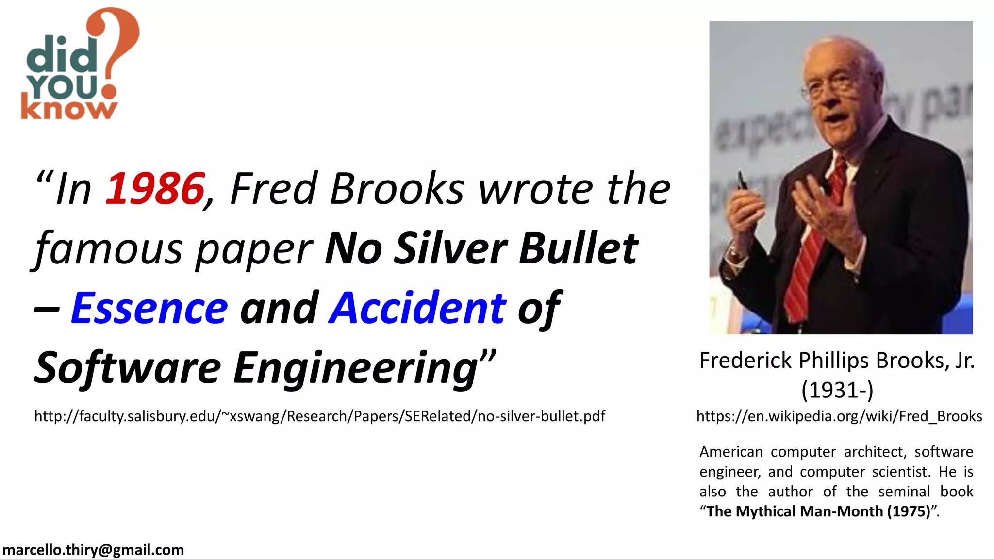 marcello.thiry@gmail.com
Frederick Phillips Brooks, Jr.
(1931-)
https://en.wikipedia.org/wiki/Fred_Brooks
“In 1986, Fred Brooks wrote the
famous paper No Silver Bullet
– Essence and Accident of
Software Engineering”
http://faculty.salisbury.edu/~xswang/Research/Papers/SERelated/no-silver-bullet.pdf
American computer architect, software
engineer, and computer scientist. He is
also the author of the seminal book
“The Mythical Man-Month (1975)”.
 