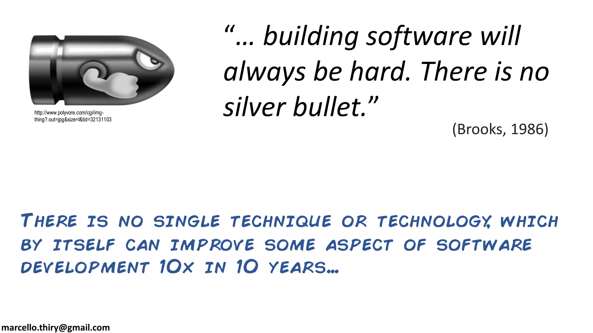marcello.thiry@gmail.com
http://www.polyvore.com/cgi/img-
thing?.out=jpg&size=l&tid=32131103
“… building software will
always be hard. There is no
silver bullet.”
(Brooks, 1986)
There is no single technique or technology, which
by itself can improve some aspect of software
development 10x in 10 years…
 