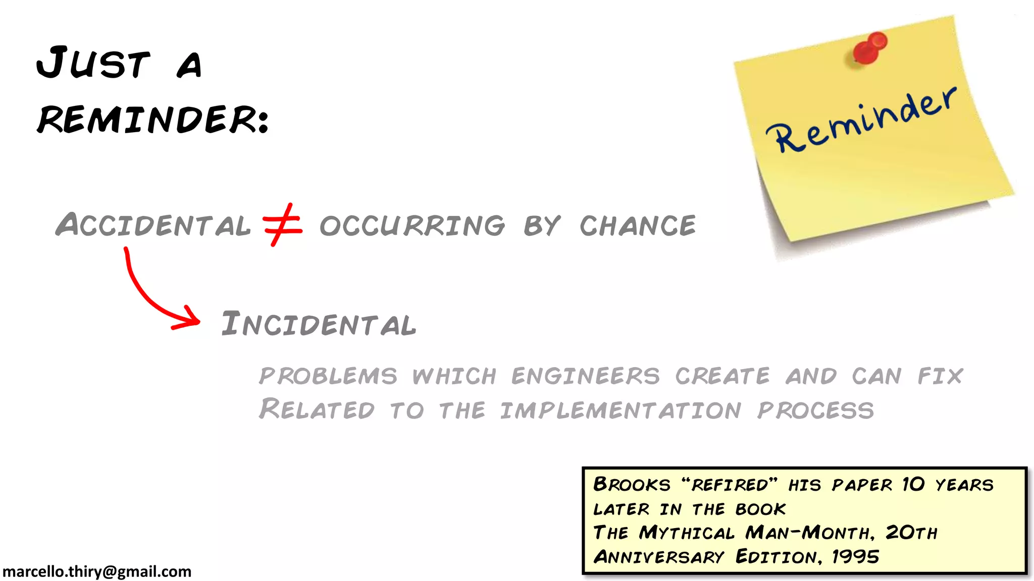 marcello.thiry@gmail.com
Just a
reminder:
Accidental occurring by chance
Incidental
Brooks “refired” his paper 10 years
later in the book
The Mythical Man-Month, 20th
Anniversary Edition, 1995
problems which engineers create and can fix
Related to the implementation process
 