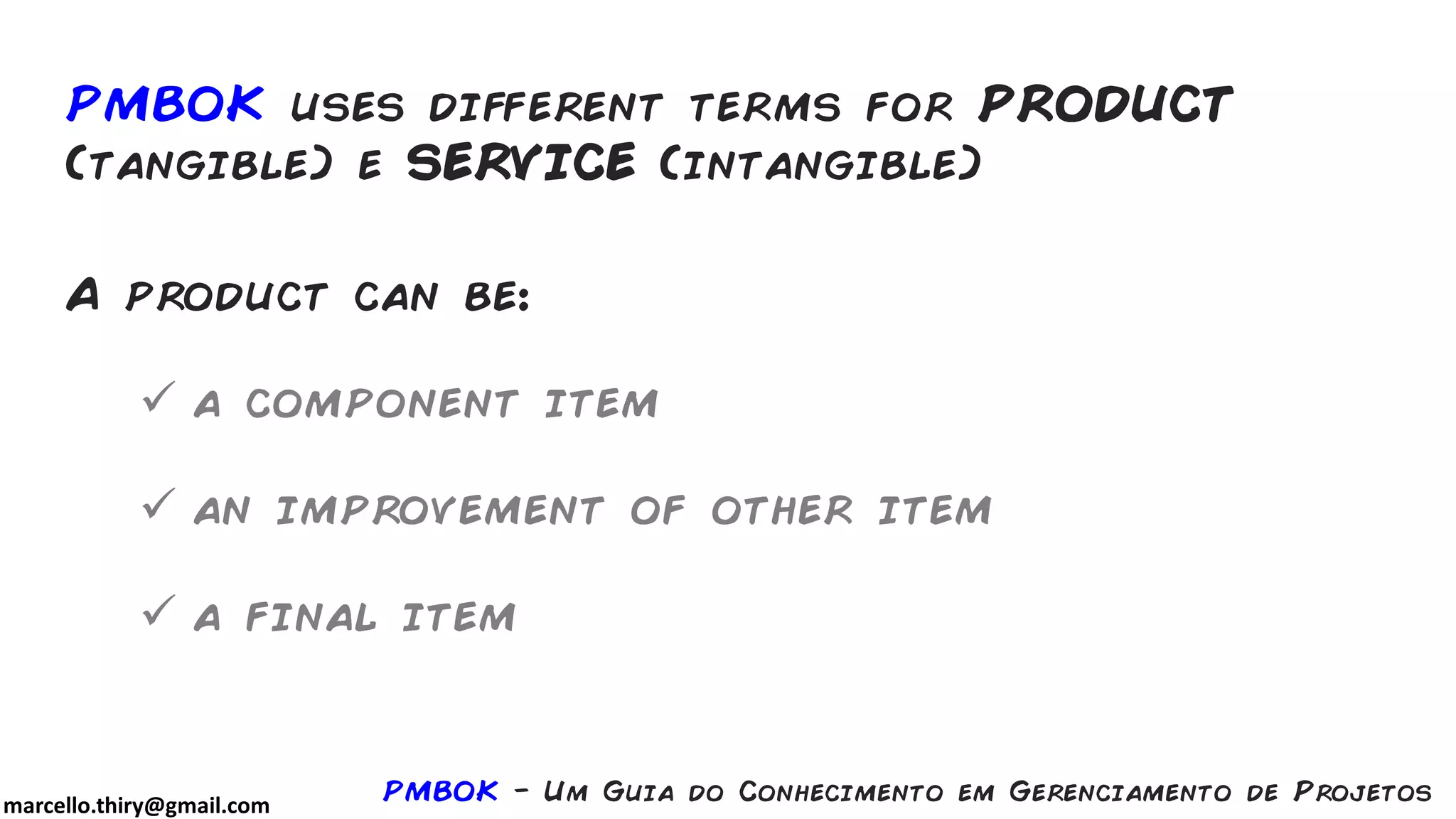 marcello.thiry@gmail.com
PMBOK uses different terms for PRODUCT
(tangible) e SERVICE (intangible)
A product can be:
 a component item
 an improvement of other item
 a final item
PMBOK - Um Guia do Conhecimento em Gerenciamento de Projetos
 