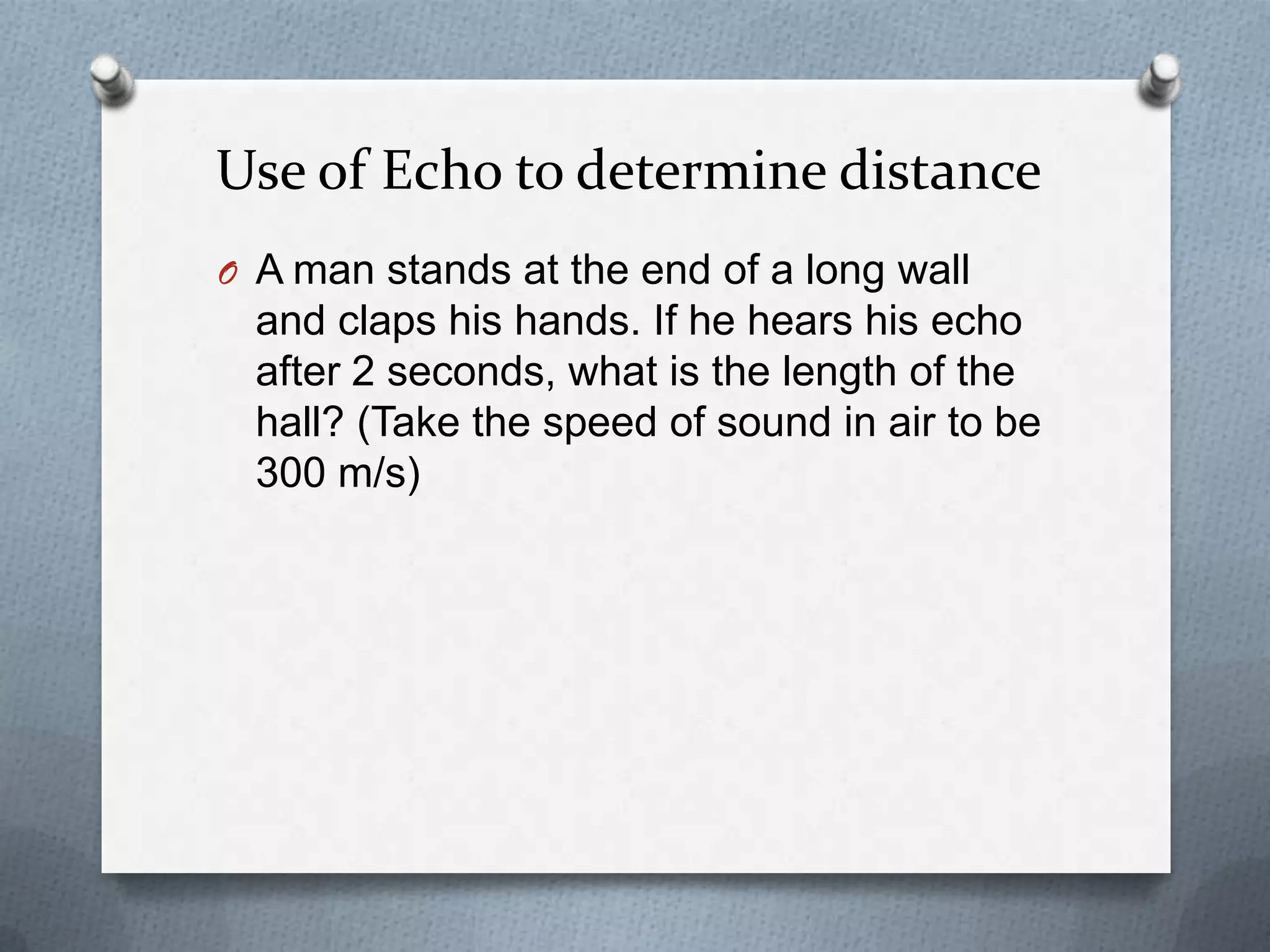 Use of Echo to determine distance
O A man stands at the end of a long wall
  and claps his hands. If he hears his echo
  after 2 seconds, what is the length of the
  hall? (Take the speed of sound in air to be
  300 m/s)
 