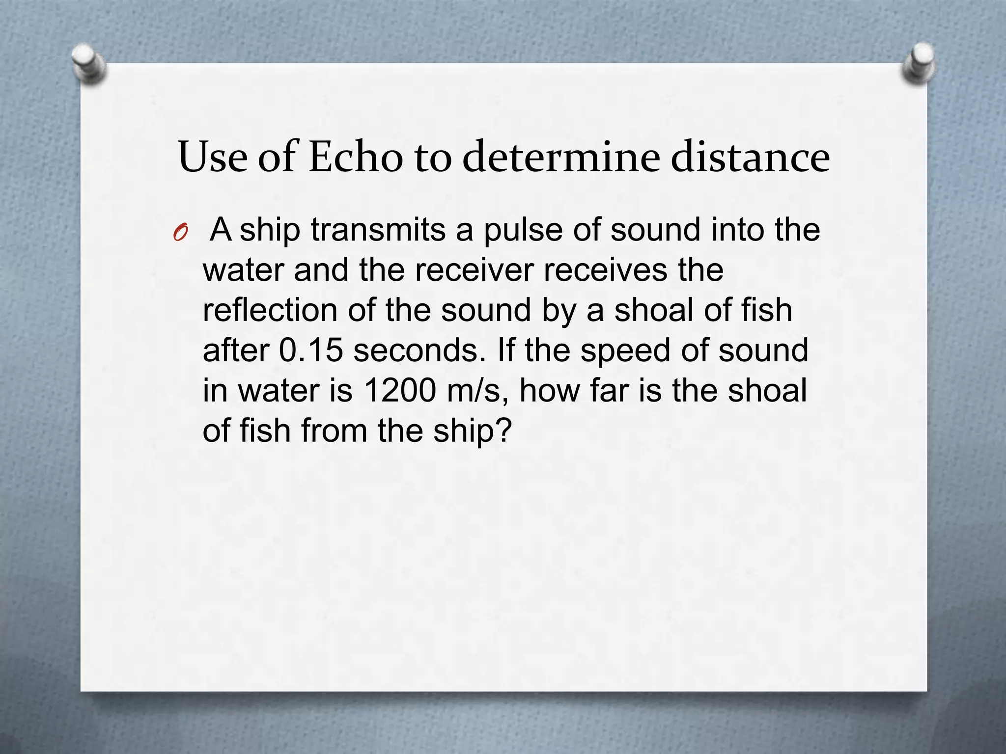 Use of Echo to determine distance
O A ship transmits a pulse of sound into the
  water and the receiver receives the
  reflection of the sound by a shoal of fish
  after 0.15 seconds. If the speed of sound
  in water is 1200 m/s, how far is the shoal
  of fish from the ship?
 