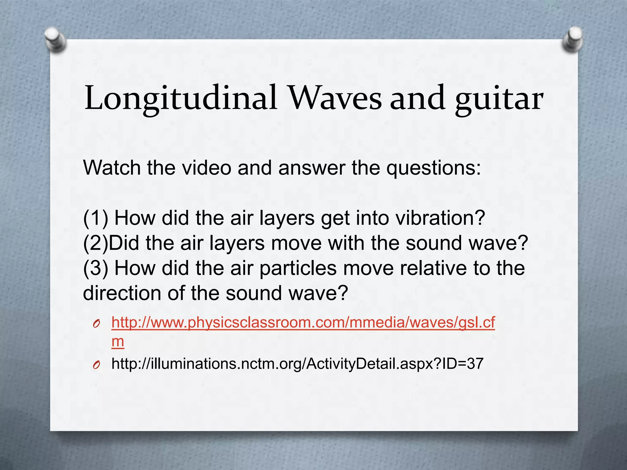 Longitudinal Waves and guitar
Watch the video and answer the questions:

(1) How did the air layers get into vibration?
(2)Did the air layers move with the sound wave?
(3) How did the air particles move relative to the
direction of the sound wave?
 O http://www.physicsclassroom.com/mmedia/waves/gsl.cf
   m
 O http://illuminations.nctm.org/ActivityDetail.aspx?ID=37
 