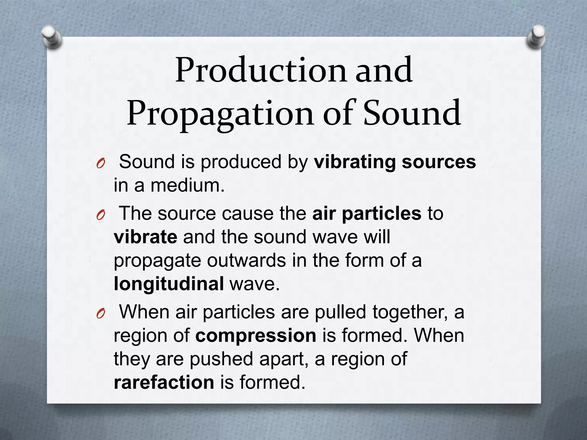 Production and
   Propagation of Sound
O Sound is produced by vibrating sources
  in a medium.
O The source cause the air particles to
  vibrate and the sound wave will
  propagate outwards in the form of a
  longitudinal wave.
O When air particles are pulled together, a
  region of compression is formed. When
  they are pushed apart, a region of
  rarefaction is formed.
 