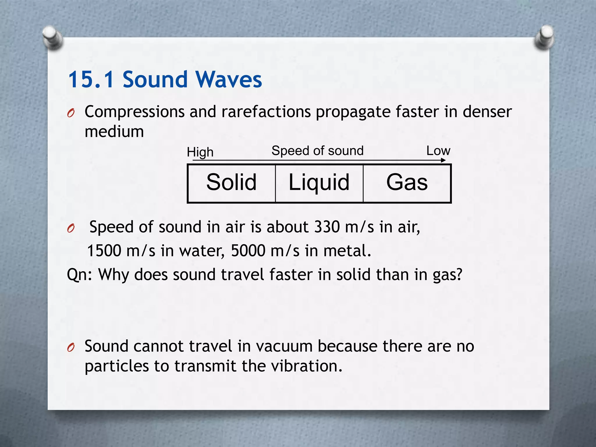 15.1 Sound Waves
O Compressions and rarefactions propagate faster in denser
    medium
                  High       Speed of sound      Low

                    Solid       Liquid        Gas
O Speed of sound in air is about 330 m/s in air,
  1500 m/s in water, 5000 m/s in metal.
Qn: Why does sound travel faster in solid than in gas?



O Sound cannot travel in vacuum because there are no
    particles to transmit the vibration.
 