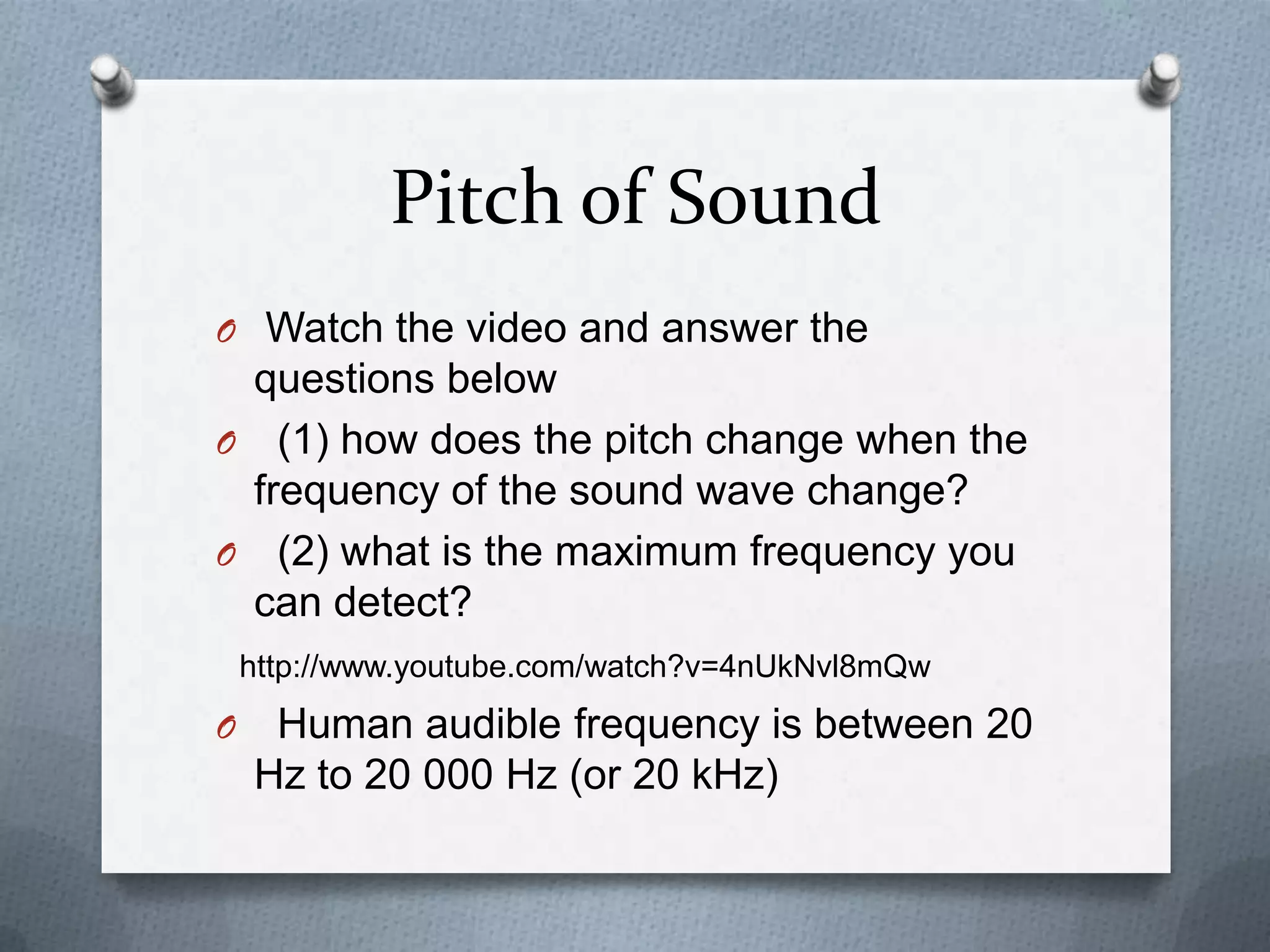 Pitch of Sound
O Watch the video and answer the
 questions below
O (1) how does the pitch change when the
 frequency of the sound wave change?
O (2) what is the maximum frequency you
 can detect?
    http://www.youtube.com/watch?v=4nUkNvl8mQw
O    Human audible frequency is between 20
    Hz to 20 000 Hz (or 20 kHz)
 