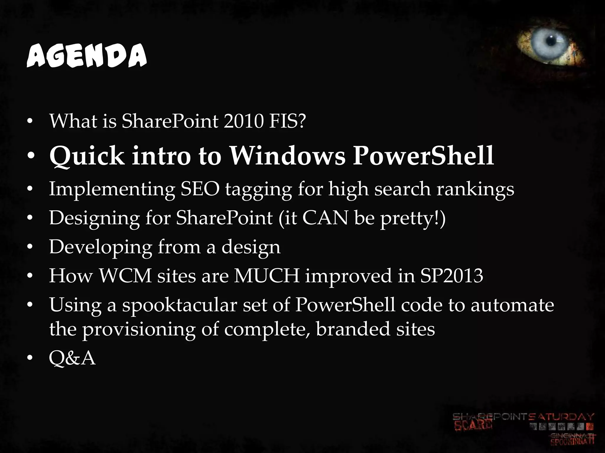 Agenda
• What is SharePoint 2010 FIS?
• Quick intro to Windows PowerShell
• Implementing SEO tagging for high search rankings
• Designing for SharePoint (it CAN be pretty!)
• Developing from a design
• How WCM sites are MUCH improved in SP2013
• Using a spooktacular set of PowerShell code to automate
  the provisioning of complete, branded sites
• Q&A
 