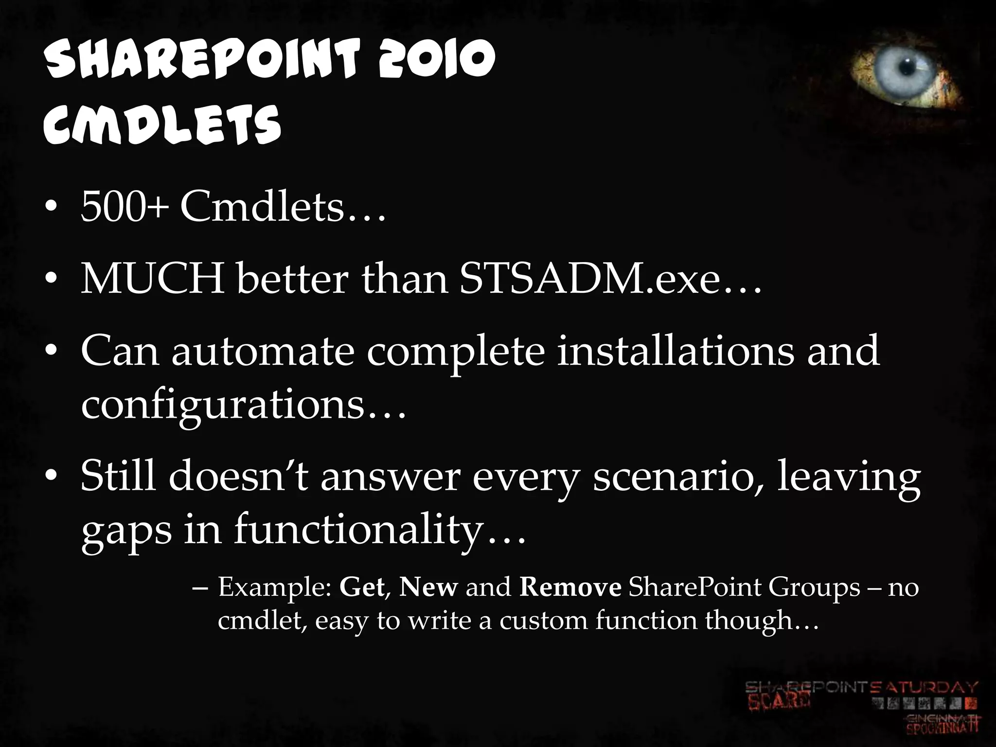SharePoint 2010
Cmdlets
• 500+ Cmdlets…
• MUCH better than STSADM.exe…
• Can automate complete installations and
  configurations…
• Still doesn’t answer every scenario, leaving
  gaps in functionality…
       – Example: Get, New and Remove SharePoint Groups – no
         cmdlet, easy to write a custom function though…
 