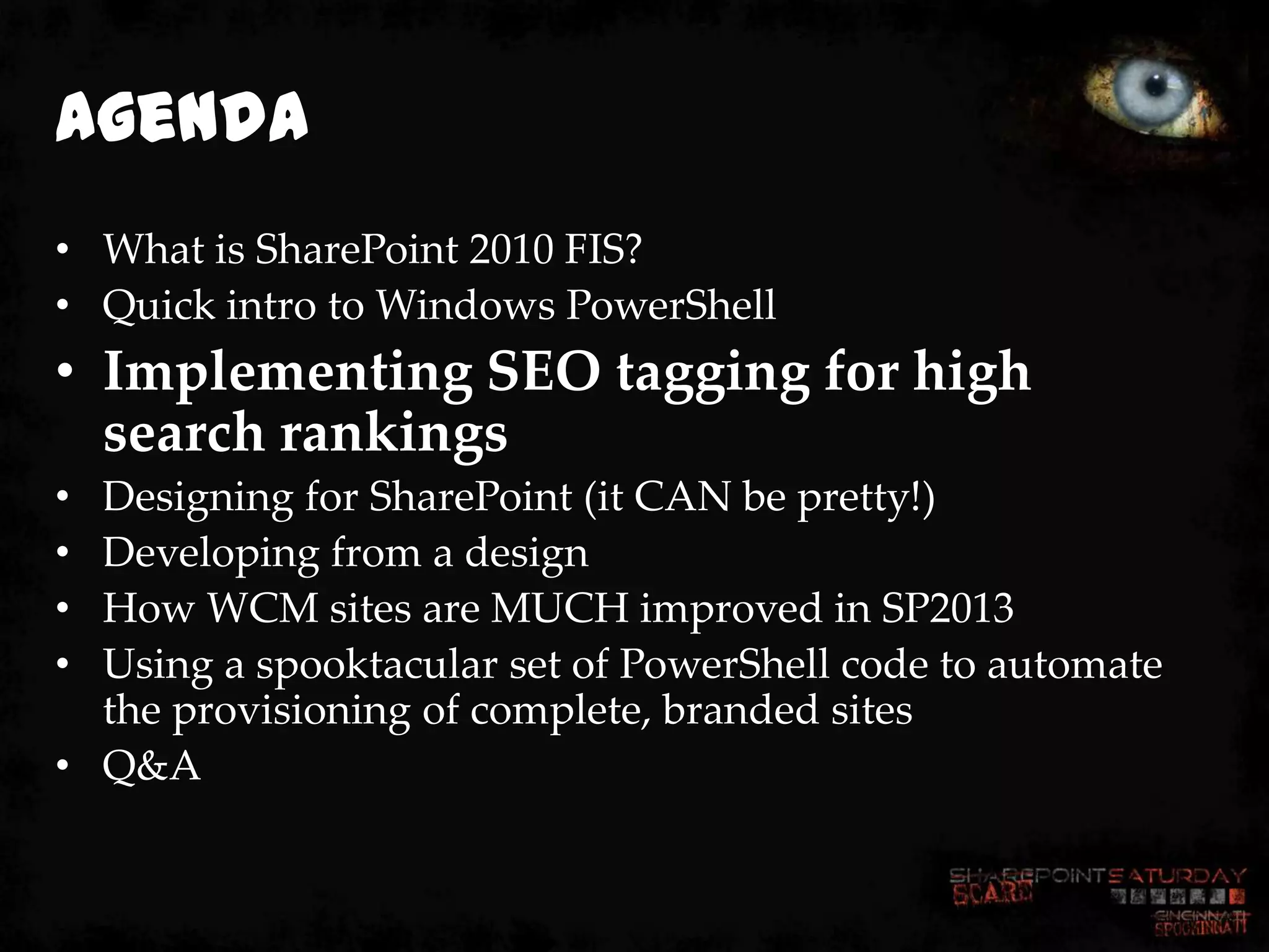 Agenda
• What is SharePoint 2010 FIS?
• Quick intro to Windows PowerShell
• Implementing SEO tagging for high
  search rankings
• Designing for SharePoint (it CAN be pretty!)
• Developing from a design
• How WCM sites are MUCH improved in SP2013
• Using a spooktacular set of PowerShell code to automate
  the provisioning of complete, branded sites
• Q&A
 