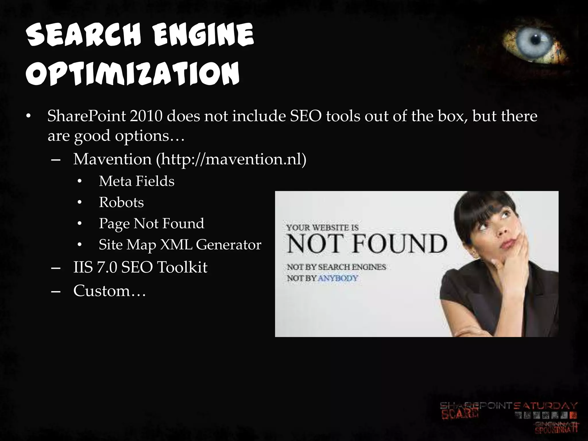 Search Engine
Optimization
• SharePoint 2010 does not include SEO tools out of the box, but there
  are good options…
  – Mavention (http://mavention.nl)
       •   Meta Fields
       •   Robots
       •   Page Not Found
       •   Site Map XML Generator
   – IIS 7.0 SEO Toolkit
   – Custom…
 