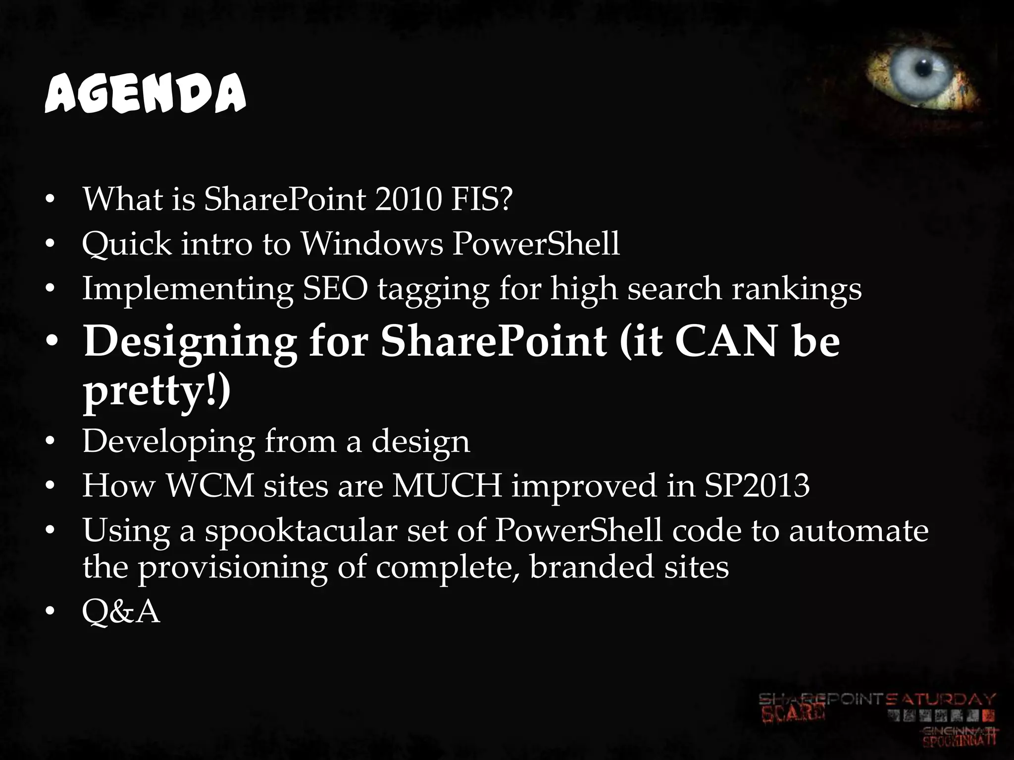 Agenda
• What is SharePoint 2010 FIS?
• Quick intro to Windows PowerShell
• Implementing SEO tagging for high search rankings
• Designing for SharePoint (it CAN be
  pretty!)
• Developing from a design
• How WCM sites are MUCH improved in SP2013
• Using a spooktacular set of PowerShell code to automate
  the provisioning of complete, branded sites
• Q&A
 