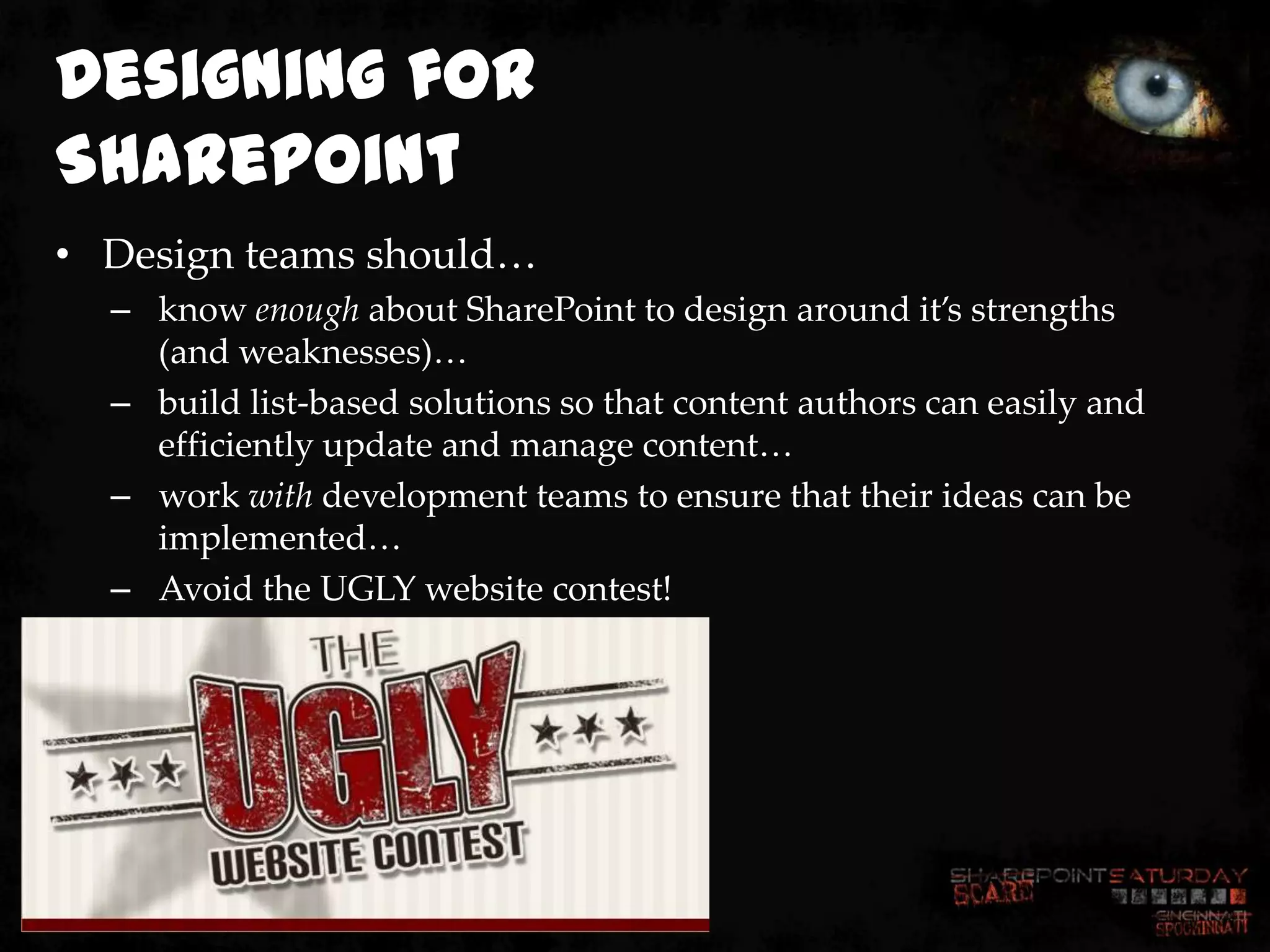 Designing for
SharePoint
• Design teams should…
  – know enough about SharePoint to design around it’s strengths
    (and weaknesses)…
  – build list-based solutions so that content authors can easily and
    efficiently update and manage content…
  – work with development teams to ensure that their ideas can be
    implemented…
  – Avoid the UGLY website contest!
 