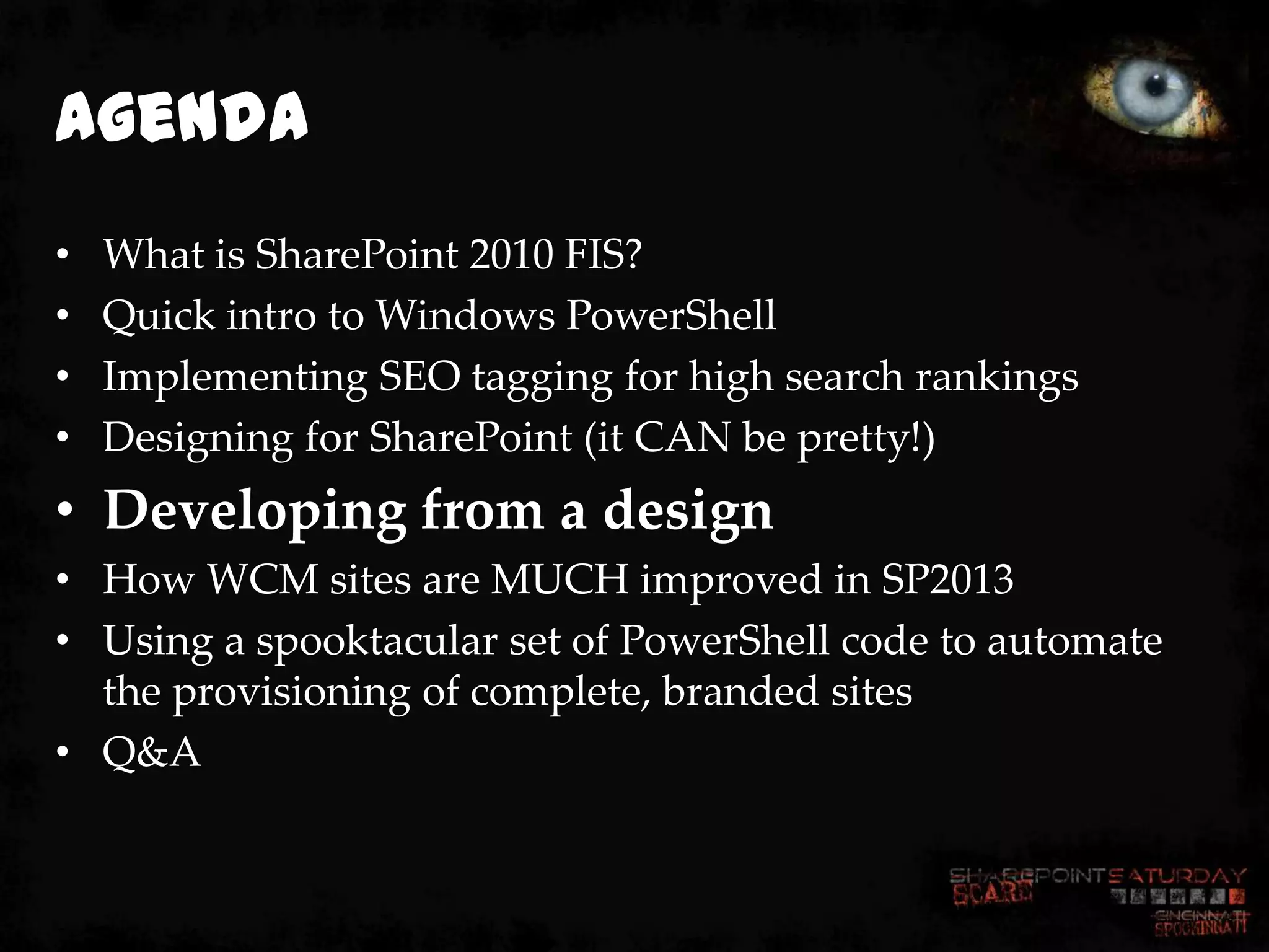 Agenda
•   What is SharePoint 2010 FIS?
•   Quick intro to Windows PowerShell
•   Implementing SEO tagging for high search rankings
•   Designing for SharePoint (it CAN be pretty!)
• Developing from a design
• How WCM sites are MUCH improved in SP2013
• Using a spooktacular set of PowerShell code to automate
  the provisioning of complete, branded sites
• Q&A
 