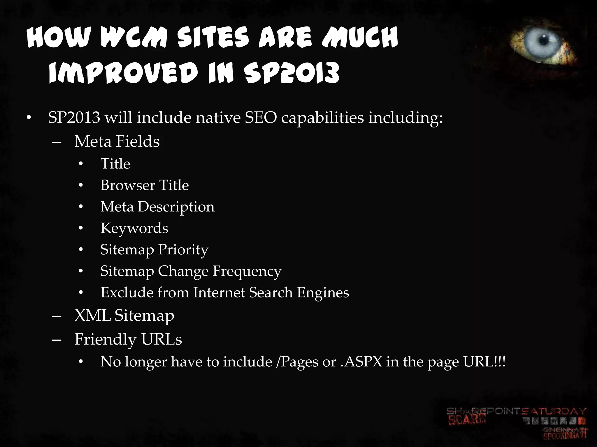 How WCM sites are MUCH
 improved in SP2013
• SP2013 will include native SEO capabilities including:
  – Meta Fields
       •   Title
       •   Browser Title
       •   Meta Description
       •   Keywords
       •   Sitemap Priority
       •   Sitemap Change Frequency
       •   Exclude from Internet Search Engines
   – XML Sitemap
   – Friendly URLs
       •   No longer have to include /Pages or .ASPX in the page URL!!!
 