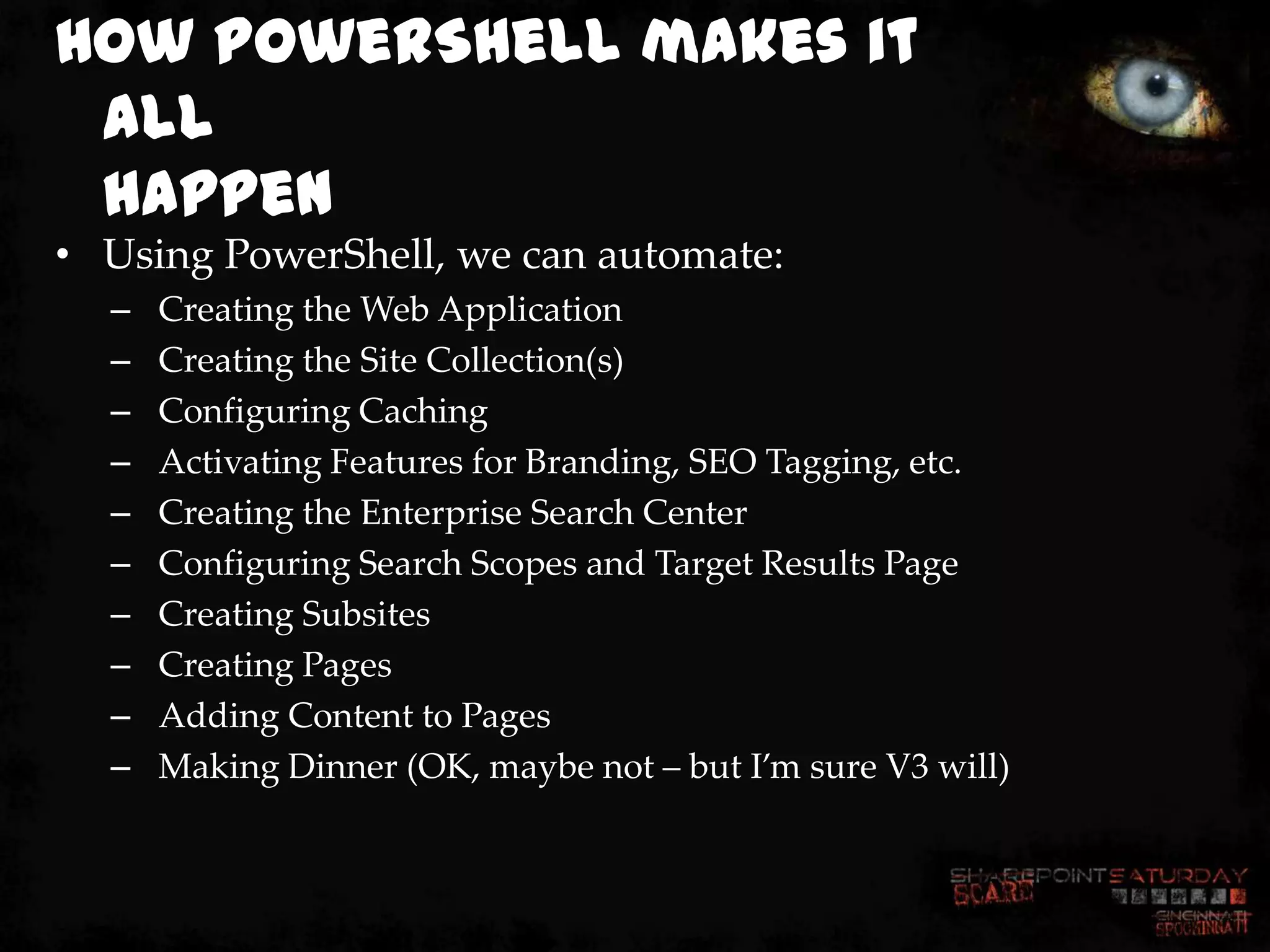 How PowerShell makes it
 all
 happen
• Using PowerShell, we can automate:
  –   Creating the Web Application
  –   Creating the Site Collection(s)
  –   Configuring Caching
  –   Activating Features for Branding, SEO Tagging, etc.
  –   Creating the Enterprise Search Center
  –   Configuring Search Scopes and Target Results Page
  –   Creating Subsites
  –   Creating Pages
  –   Adding Content to Pages
  –   Making Dinner (OK, maybe not – but I’m sure V3 will)
 