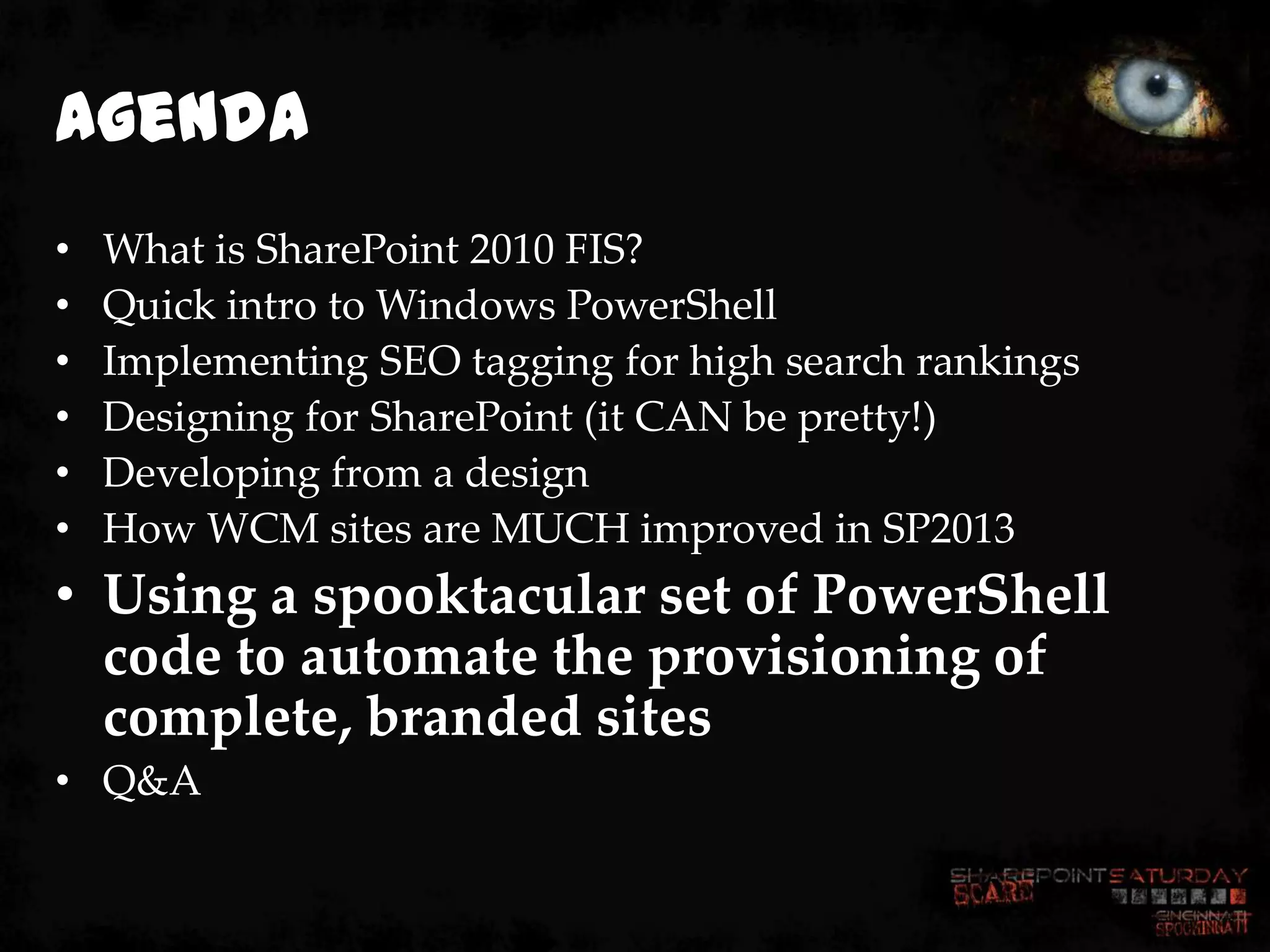 Agenda
•   What is SharePoint 2010 FIS?
•   Quick intro to Windows PowerShell
•   Implementing SEO tagging for high search rankings
•   Designing for SharePoint (it CAN be pretty!)
•   Developing from a design
•   How WCM sites are MUCH improved in SP2013
• Using a spooktacular set of PowerShell
  code to automate the provisioning of
  complete, branded sites
• Q&A
 