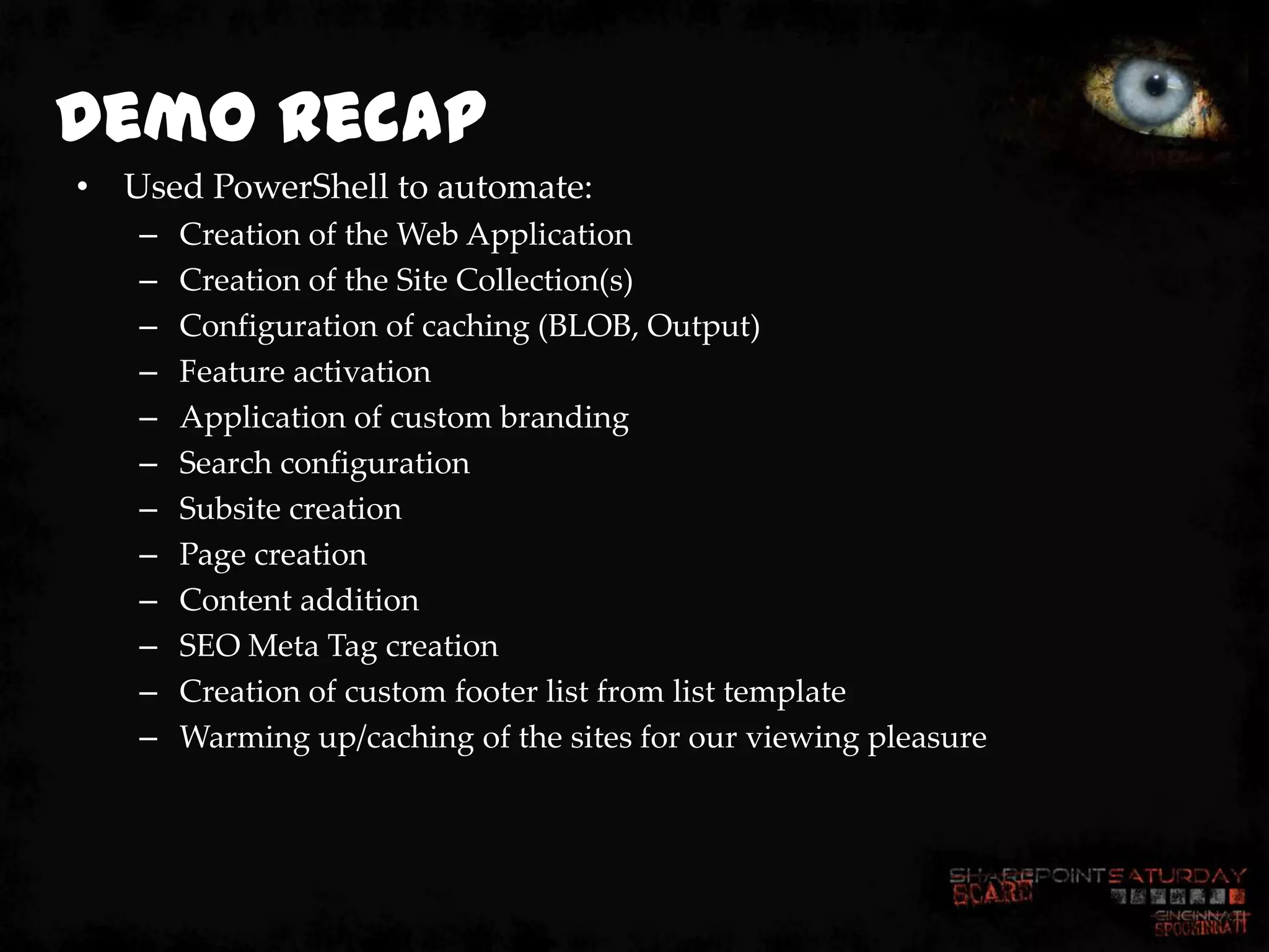 Demo Recap
• Used PowerShell to automate:
   –   Creation of the Web Application
   –   Creation of the Site Collection(s)
   –   Configuration of caching (BLOB, Output)
   –   Feature activation
   –   Application of custom branding
   –   Search configuration
   –   Subsite creation
   –   Page creation
   –   Content addition
   –   SEO Meta Tag creation
   –   Creation of custom footer list from list template
   –   Warming up/caching of the sites for our viewing pleasure
 