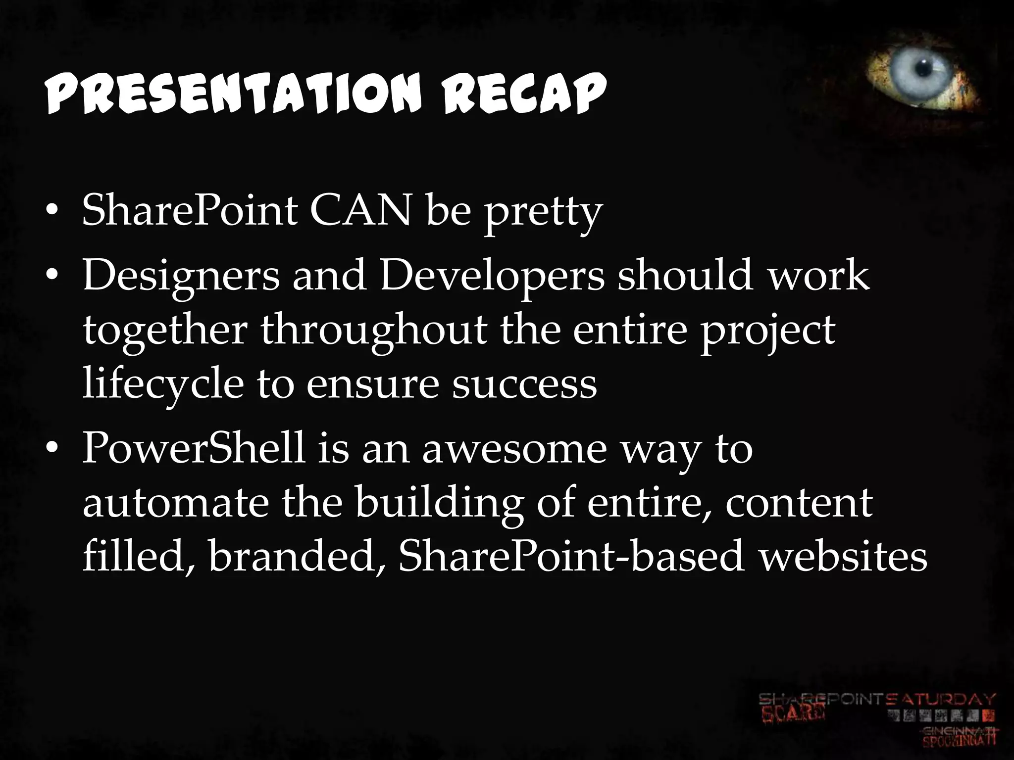 Presentation Recap
• SharePoint CAN be pretty
• Designers and Developers should work
  together throughout the entire project
  lifecycle to ensure success
• PowerShell is an awesome way to
  automate the building of entire, content
  filled, branded, SharePoint-based websites
 