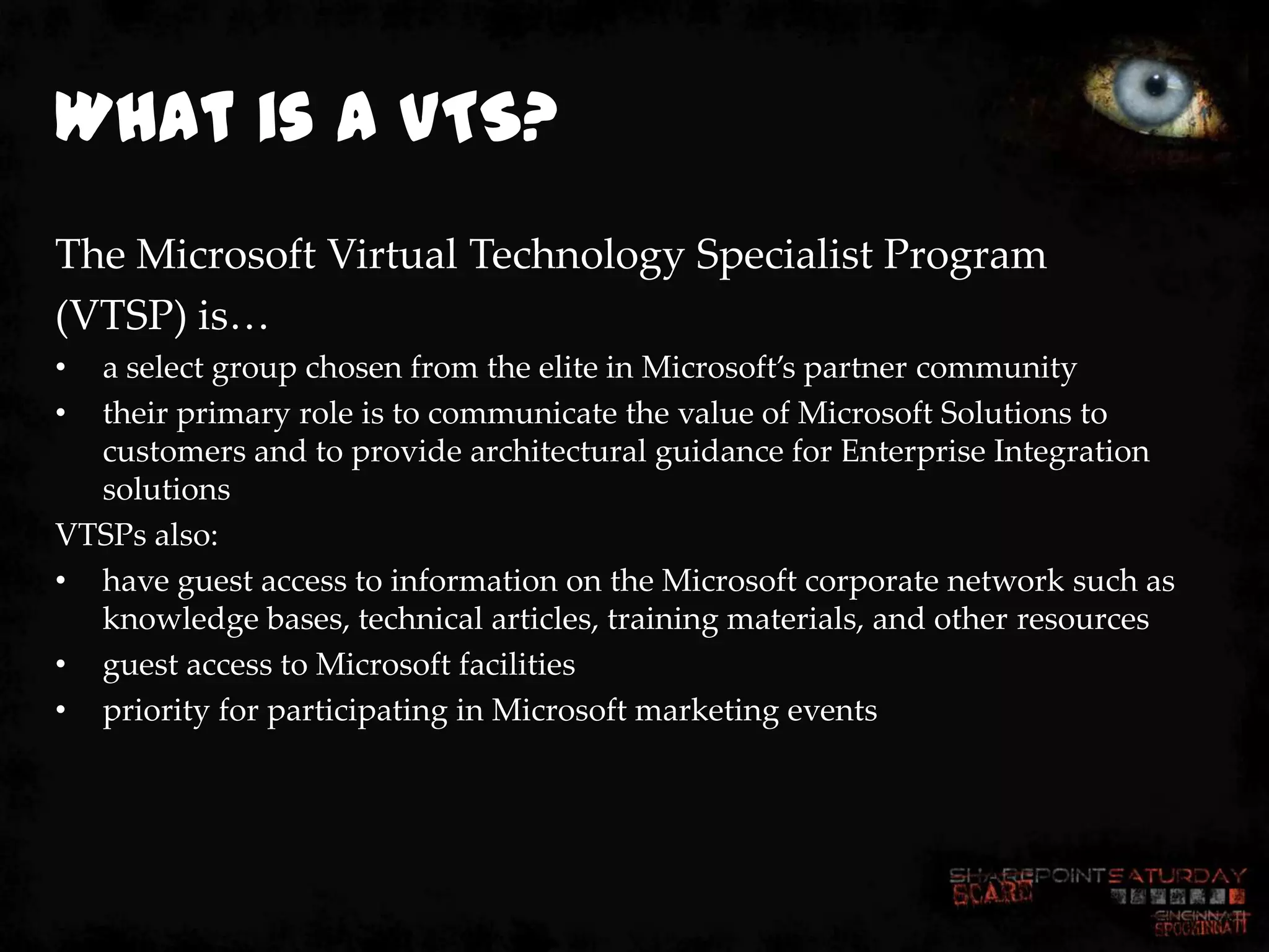 What is a VTS?
The Microsoft Virtual Technology Specialist Program
(VTSP) is…
• a select group chosen from the elite in Microsoft’s partner community
• their primary role is to communicate the value of Microsoft Solutions to
  customers and to provide architectural guidance for Enterprise Integration
  solutions
VTSPs also:
• have guest access to information on the Microsoft corporate network such as
  knowledge bases, technical articles, training materials, and other resources
• guest access to Microsoft facilities
• priority for participating in Microsoft marketing events
 