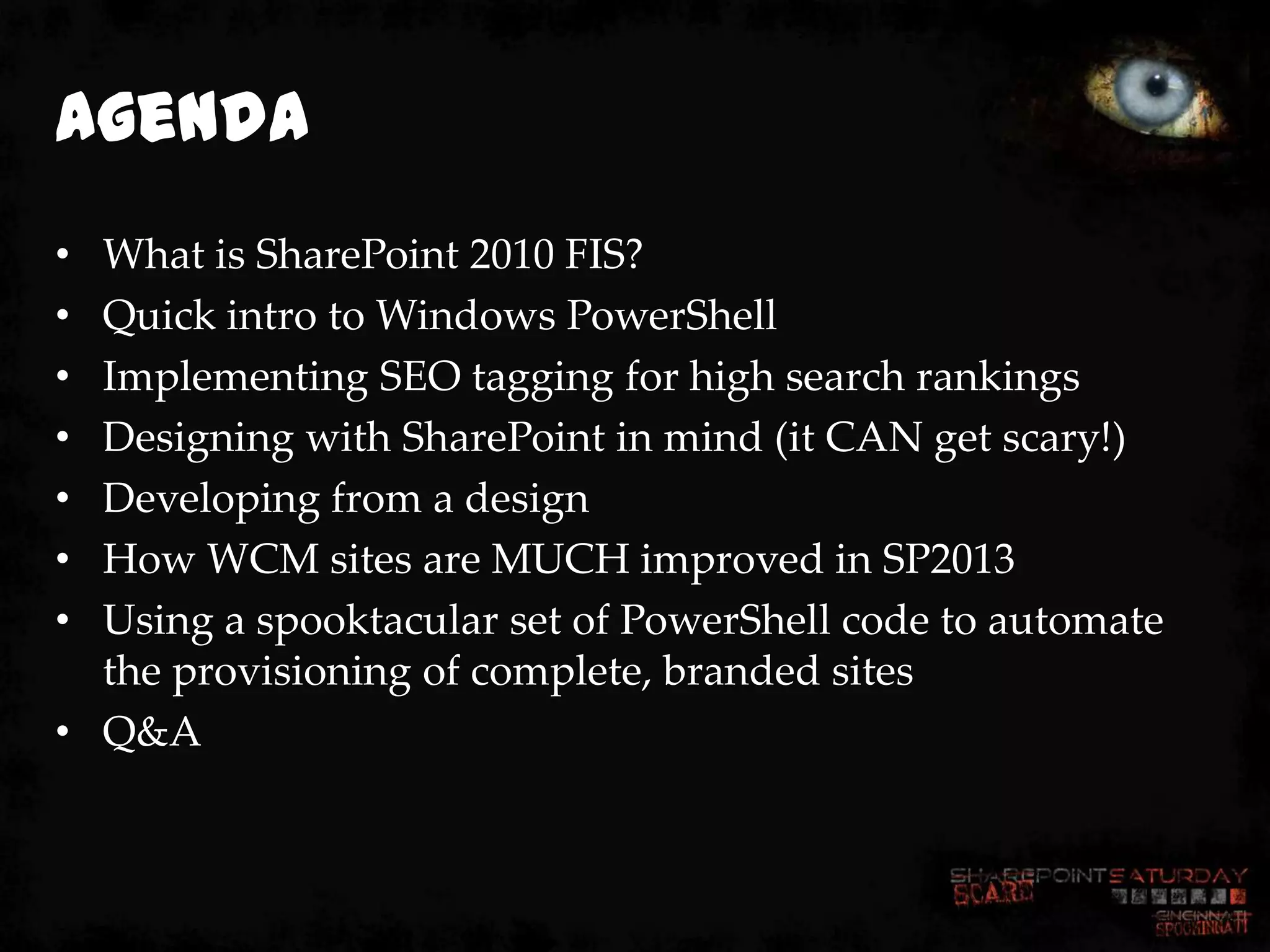Agenda
• What is SharePoint 2010 FIS?
• Quick intro to Windows PowerShell
• Implementing SEO tagging for high search rankings
• Designing with SharePoint in mind (it CAN get scary!)
• Developing from a design
• How WCM sites are MUCH improved in SP2013
• Using a spooktacular set of PowerShell code to automate
  the provisioning of complete, branded sites
• Q&A
 