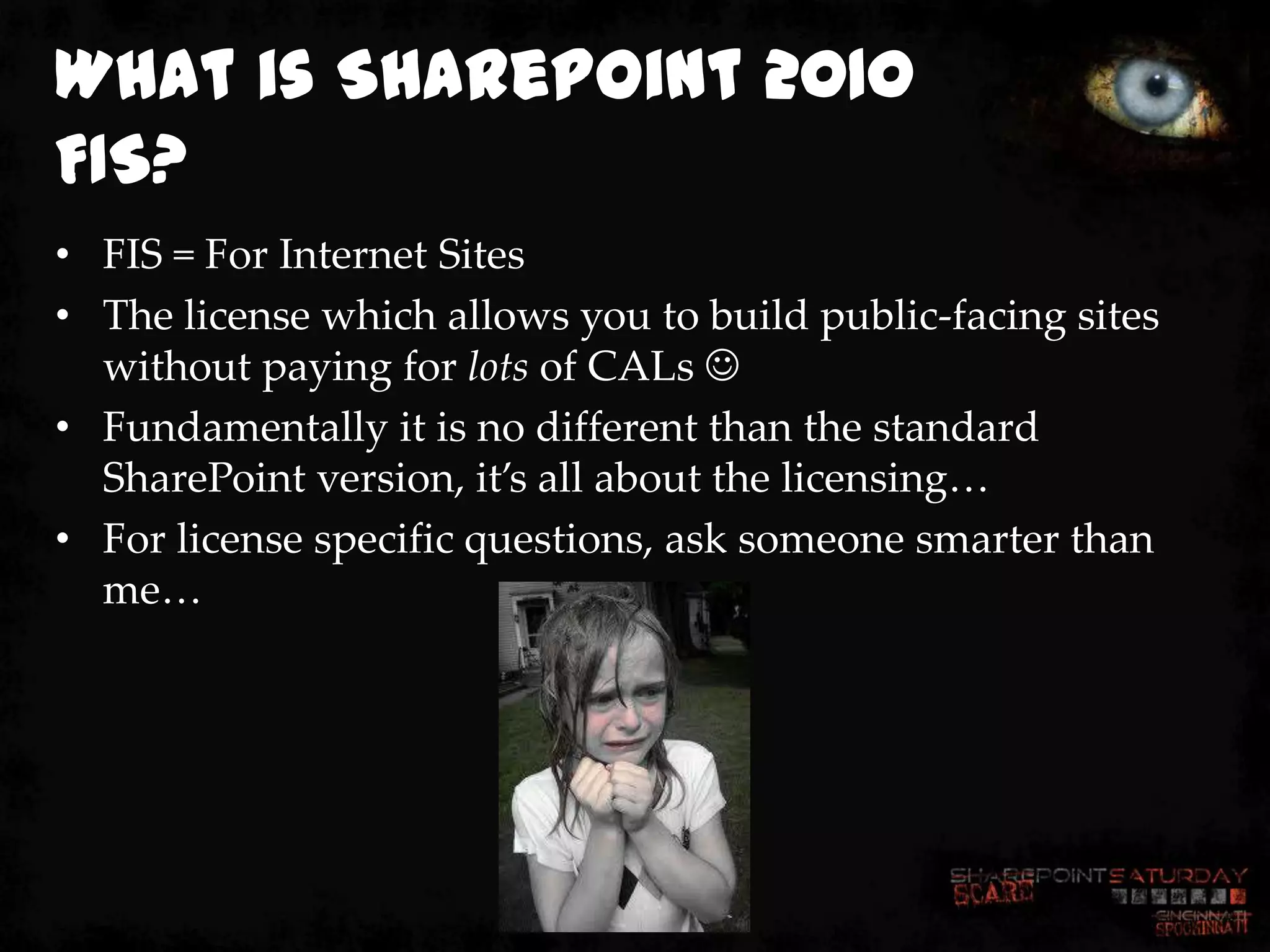 What is SharePoint 2010
FIS?
• FIS = For Internet Sites
• The license which allows you to build public-facing sites
  without paying for lots of CALs 
• Fundamentally it is no different than the standard
  SharePoint version, it’s all about the licensing…
• For license specific questions, ask someone smarter than
  me…
 