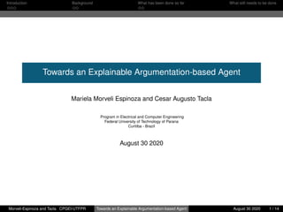 Introduction Background What has been done so far What still needs to be done
Towards an Explainable Argumentation-based Agent
Mariela Morveli Espinoza and Cesar Augusto Tacla
Program in Electrical and Computer Engineering
Federal University of Technology of Parana
Curitiba - Brazil
August 30 2020
Morveli-Espinoza and Tacla CPGEI-UTFPR Towards an Explainable Argumentation-based Agent August 30 2020 1 / 14
 